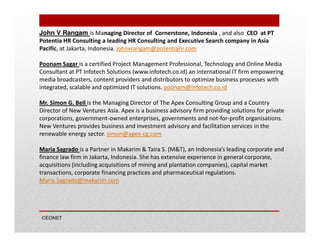 John V Rangam is Managing Director of Cornerstone, Indonesia , and also CEO at PT
Potentia HR Consulting a leading HR Consulting and Executive Search company in Asia
Pacific, at Jakarta, Indonesia. johnvrangam@potentiahr.com
Poonam Sagar is a certified Project Management Professional, Technology and Online Media
Consultant at PT Infotech Solutions (www.infotech.co.id) an international IT firm empowering
media broadcasters, content providers and distributors to optimize business processes with
integrated, scalable and optimized IT solutions. poonam@infotech.co.id
Mr. Simon G. Bell is the Managing Director of The Apex Consulting Group and a Country
Director of New Ventures Asia. Apex is a business advisory firm providing solutions for private
corporations, government-owned enterprises, governments and not-for-profit organisations.
New Ventures provides business and investment advisory and facilitation services in the
renewable energy sector. simon@apex-cg.com
Maria Sagrado is a Partner in Makarim & Taira S. (M&T), an Indonesia’s leading corporate and
finance law firm in Jakarta, Indonesia. She has extensive experience in general corporate,
acquisitions (including acquisitions of mining and plantation companies), capital market
transactions, corporate financing practices and pharmaceutical regulations.
Maria.Sagrado@makarim.com

CEONET

 