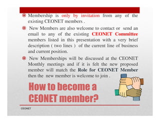 Membership is only by invitation from any of the
existing CEONET members .
New Members are also welcome to contact or send an
email to any of the existing CEONET Committee
members listed in this presentation with a very brief
description ( two lines ) of the current line of business
and current position.
New Memberships will be discussed at the CEONET
Monthly meetings and if it is felt the new proposed
member will match the Role for CEONET Member
then the new member is welcome to join .

How to become a
CEONET member?
CEONET

 