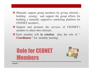 Mutually support group members by giving referrals ,
building synergy and support the group efforts for
building a mutually supportive marketing platform for
CEONET members .
Support and promote the services of CEONET’s
member to others thro referrals .
Each member will in rotation play the role of “
Coordinator ” for monthly meeting.

Role for CEONET
Members
CEONET

 