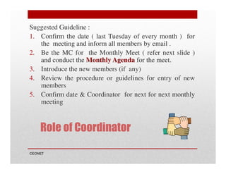 Suggested Guideline :
1. Confirm the date ( last Tuesday of every month ) for
the meeting and inform all members by email .
2. Be the MC for the Monthly Meet ( refer next slide )
and conduct the Monthly Agenda for the meet.
3. Introduce the new members (if any)
4. Review the procedure or guidelines for entry of new
members
5. Confirm date & Coordinator for next for next monthly
meeting

Role of Coordinator
CEONET

 