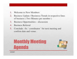 1. Welcome to New Members
2. Business Update / Businesss Trends in respective lines
of business ( Two Minutes per member )
3. Business Opportunities – discussion
4. Business Referral
5. Conclude : fix ‘ coordinator ’ for next meeting and
confirm date and venue .

Monthly Meeting
Agenda
CEONET

 