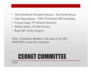 •
•
•
•
•

David Bedford: President Director, The Permit House
John Vijayrangam: CEO PT Potentia HR Consluting
Poonam Sagar: PT Infotech Solutions
Wilfred Shultz: PT The Practice
Rajah MT: Kellys Express

Note : Committee Members will rotate every SIX
MONTHS to chair the committee .

CEONET COMMITTEE
CEONET

 