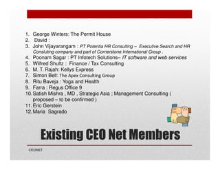1. George Winters: The Permit House
2. David :
3. John Vijayarangam : PT Potentia HR Consulting – Executive Search and HR
Consluting company and part of Cornerstone International Group .

4. Poonam Sagar : PT Infotech Solutions– IT software and web services
5. Wilfred Shultz : Finance / Tax Consulting
6. M. T. Rajah: Kellys Express
7. Simon Bell: The Apex Consulting Group
8. Ritu Baveja : Yoga and Health
9. Farra : Regus Office 9
10. Satish Mishra , MD , Strategic Asia ; Management Consulting (
proposed – to be confirmed )
11. Eric Gerstein
12. Maria Sagrado

Existing CEO Net Members
CEONET

 