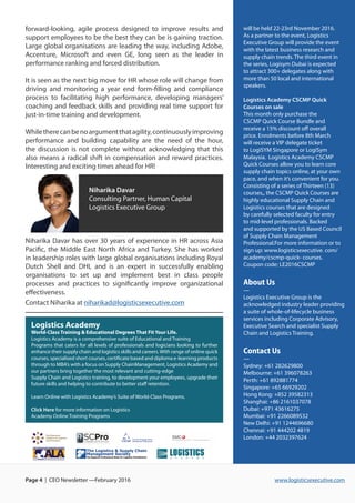 will be held 22-23rd November 2016.
As a partner to the event, Logistics
Executive Group will provide the event
with the latest business research and
supply chain trends. The third event in
the series, Logisym Dubai is expected
to attract 300+ delegates along with
more than 50 local and international
speakers.w
Logistics Academy CSCMP Quick
Courses on sale
This month only purchase the
CSCMP Quick Course Bundle and
receive a 15% discount off overall
price. Enrolments before 8th March
will receive a VIP delegate ticket
to LogiSYM Singapore or LogiSym
Malaysia.  Logistics Academy CSCMP
Quick Courses allow you to learn core
supply chain topics online, at your own
pace, and when it’s convenient for you.
Consisting of a series of Thirteen (13)
courses,, the CSCMP Quick Courses are
highly educational Supply Chain and
Logistics courses that are designed
by carefully selected faculty for entry
to mid-level professionals. Backed
and supported by the US Based Council
of Supply Chain Management
Professional.For more information or to
sign up: www.logisticsexecutive. com/
academy/cscmp-quick- courses.
Coupon code: LE2016CSCMPww.
logisticsexecutive.com
About Us
—
Logistics Executive Group is the
acknowledged industry leader providing
a suite of whole-of-lifecycle business
services including Corporate Advisory,
Executive Search and specialist Supply
Chain and Logistics Training.
Contact Us
—
Sydney: +61 282629800
Melbourne: +61 396078263
Perth: +61 892881774
Singapore: +65 66929202
Hong Kong: +852 39582313
Shanghai: +86 2161037078
Dubai: +971 43616275
Mumbai: +91 2266089532
New Delhi: +91 1244696680
Chennai: +91 444202 4819
London: +44 2032397624
forward-looking, agile process designed to improve results and
support employees to be the best they can be is gaining traction.
Large global organisations are leading the way, including Adobe,
Accenture, Microsoft and even GE, long seen as the leader in
performance ranking and forced distribution.
It is seen as the next big move for HR whose role will change from
driving and monitoring a year end form-filling and compliance
process to facilitating high performance, developing managers’
coaching and feedback skills and providing real time support for
just-in-time training and development.
Whiletherecanbenoargumentthatagility,continuouslyimproving
performance and building capability are the need of the hour,
the discussion is not complete without acknowledging that this
also means a radical shift in compensation and reward practices.
Interesting and exciting times ahead for HR!
www.logisticsexecutive.comPage 4 | CEO Newsletter —February 2016
Niharika Davar
Consulting Partner, Human Capital
Logistics Executive Group
Niharika Davar has over 30 years of experience in HR across Asia
Pacific, the Middle East North Africa and Turkey. She has worked
in leadership roles with large global organisations including Royal
Dutch Shell and DHL and is an expert in successfully enabling
organisations to set up and implement best in class people
processes and practices to significantly improve organizational
effectiveness.
Contact Niharika at niharikad@logisticsexecutive.com
Logistics Academy
World-Class Training & Educational Degrees That Fit Your Life.
Logistics Academy is a comprehensive suite of Educational and Training
Programs that caters for all levels of professionals and logicians looking to further
enhance their supply chain and logistics skills and careers.With range of online quick
courses, specialised short courses, certificate based and diploma e-learning products
through to MBA’s with a focus on Supply ChainManagement, Logistics Academy and
our partners bring together the most relevant and cutting-edge
Supply Chain and Logistics training, to development your employees, upgrade their
future skills and helping to contribute to better staff retention.
Learn Online with Logistics Academy’s Suite of World-Class Programs.
Click Here for more information on Logistics
Academy Online Training Programs
 