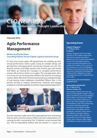 www.logisticsexecutive.comPage 1 | CEO Newsletter —February 2016
February 2016
Agile Performance
Management
Written by Niharika Davar
Consulting Partner, Human Capital, Logistics Executive Group
It’s that time of year again. HR departments are winding up their
annual performance review cycles, trying to compile ratings and
get decisions and approvals for annual pay increases (or not). The
feverish activity most likely started a few months ago with emails
and follow up chasing line managers to complete performance
reviews, fill up forms online or on paper. The end goal quite often
is to arrive at a set of ratings that will form the basis for annual pay
reviews.Moreoftenthannottheseendupbeingasmallpercentage
of pay leaving many employees dissatisfied. Where then is the
process serving to improve performance, motivate and engage
employees or build capability to achieve organizational objectives?
Are the outcomes really worth the organizational time and energy
that has gone into this process? More and more organisations are
coming up with a resounding “No”. A Deloitte survey showed that
just 10% of respondents believe that the process is a good use
CEO Newsletter
Insights. Informative. Thought Leadership.
Upcoming Events
—
Logisym Singapore
9 - 10 March 2016,
Singapore
Logisym Singapore 2016 once again
promises to be a highly unique event,
with the focus being to provide a
platform for mid- to senior-level shippers
to hear from the leading solutions
in and surrounding the logistics and
supply chain industry. The structure of
the symposium is such that delegates
will have more interactivity with supply
chain peers, allowing the development
of ideas and for delegates to acquire
actionable take aways to integrate back
at the office.
www.logisym.com/events/logisym-
singapore-2016
Home Delivery World USA
30 - 31 March 2016
Atlanta, Geogia, USA
Home Delivery World USA is the only
event to bring together retailers to learn
about innovations across home delivery,
click & collect, and ecommerce. While
there are many retail conferences in
the US, this event uniquely covers the
entire delivery cycle, from warehousing
to customer doorstep, gathering
perspectives from big box retailers
to innovative subscription service
companies, and best in class carriers,
3PL, fulfilment and other delivery
solution providers. With out of the
box speakers from The Home Depot,
Costco, Sears, Polyvore, Office Depot,
and Alibaba, on-floor seminars led by
 