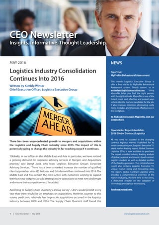 1 | CEO Newsletter — May 2016 www.logisticsexecutive.com
CEO Newsletter
Insights. Informative. Thought Leadership.
MAY 2016 NEWS
Free Trial:
MyProfile Behavioural Assessment
This month Logistics Executive Group is
offer a free trial to its MyProfile Behavioural
Assessment system. Simply contact us at
websales@logisticsexecutive.com. Using
Myprofile helps you find the right person,
with the right attitude. Myprofile is one of the
fastest, most cost effective and easiest ways
to help identify the best candidate for the job.
It also improves retention, eliminating costly
hiring mistakes and improves effectiveness in
the workplace.
To find out more about Myprofile, visit our
website here.
New Market Report Available:
2016 Global Contract Logistics
All you need to succeed in the changing
contract logistics market. Published for its
tenth consecutive year, Logistics Executive Ti’s
latest market-leading report, Global Contract
Logistics 2016, is now available to purchase.
The report provides industry leading analysis
of global, regional and country level contract
logistics markets as well as detailed profiles
of the leading providers. The comprehensive
report also contains Logistics Executive Ti’s
unique market sizing and forecasting data.
The report, Global Contract Logistics 2016,
provides a comprehensive overview of the
market including, the first time in the series,
a dedicated chapter on the adoption of
technology throughout the industry.
Purchase report here.
Logistics Industry Consolidation
Continues Into 2016
Written by Kimble Winter
Chief Executive Officer, Logistics Executive Group
There has been unprecedented growth in mergers and acquisitions within
the Logistics and Supply Chain industry since 2015. The impact of this is
potentially going to change the industry in far-reaching ways if it continues.
“Globally, in our offices in the Middle East and Asia in particular, we have noticed
a growing demand for corporate advisory services in Mergers and Acquisitions
practice,” said Darryl Judd, who leads Logistics Executive Group’s Corporate
Advisory Services. “There has a been a marked increase the number of qualified
client approaches since Q3 last year and this demand has continued into 2016. The
Middle East and Asia remain the most active with customers wishing to expand
their business footprints or add strategic niche operations to meet new challenges
and ensure their competitiveness”he added.
According to Supply Chain Quarterly’s annual survey1
, CEO’s would predict every
year that there would be an emphasis on acquisitions. However, counter to this
survey prediction, relatively few large-scale acquisitions occurred in the logistics
industry between 2008 and 2014. The Supply Chain Quarter’s staff found this
 