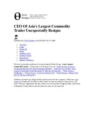 CEO Of Asia's Largest Commodity
Trader Unexpectedly Resigns
Submitted by Tyler Durden on 05/29/2016 20:35 -0400
 Australia
 Crude
 Crude Oil
 Enron
 goldman sachs
 Goldman Sachs
 Hong Kong
 Market Conditions
We have tracked the problems of recently junked Noble Group - Asia's largest
commodity trader - extensively over the past year (see "Noble Group’s Kurtosis
Awakening Moment For The Commodity Markets", "Junk Isn't Very Noble: Asia's
Largest Commodity Trader Responds To Moody's Downgrade", "Noble Group’s
Cliffhanger", "Noble Group’s "Collateral Margin Call", "Noble Group's "Margin Call"
Part II: The Enron Moment").
And then moments ago things finally turned serious for the company, which just a few
weeks ago finalized a $3 billion credit facility in what according to some was an "all
clear" moment. Apparently the only clarity was for long-time company CEO, and former
Goldmanite Yusuf Alireza, that the time has come to exit stage left.
 