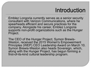  Emblez Longoria currently serves as a senior security
consultant with Verizon Communications, where he
spearheads efficient and secure practices for the
company. Alongside his career, Emblez Longoria
supports non-profit organizations such as the Hunger
Project.
The CEO of the Hunger Project, Symon Brewis-
Weston, received the 2015 Women's Empowerment
Principles (WEP) CEO Leadership Award on March 10.
Symon Brewis-Weston also heads Sovereign, which,
along with the Hunger Project, has begun forming a
first-of-its-kind cultural leadership program.
 