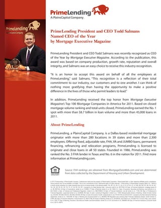 PrimeLending President and CEO Todd Salmans
Named CEO of the Year
by Mortgage Executive Magazine

PrimeLending President and CEO Todd Salmans was recently recognized as CEO
of the Year by Mortgage Executive Magazine. According to the publication, this
award was based on company production, growth rate, reputation and overall
integrity, and Salmans was an easy choice to receive this industry recognition.

“It is an honor to accept this award on behalf of all the employees at
PrimeLending,” said Salmans. “This recognition is a reflection of their total
commitment to our industry, our customers and to one another. I can think of
nothing more gratifying than having the opportunity to make a positive
difference in the lives of those who permit leaders to lead.”

In addition, PrimeLending received the top honor from Mortgage Executive
Magazine’s Top 100 Mortgage Companies in America for 2011. Based on closed
mortgage volume ranking and total units closed, PrimeLending earned the No. 1
spot with more than $8.7 billion in loan volume and more than 45,000 loans in
2011.

About PrimeLending

PrimeLending, a PlainsCapital Company, is a Dallas-based residential mortgage
originator with more than 280 locations in 39 states and more than 2,300
employees. Offering fixed, adjustable rate, FHA, VA and JUMBO loans, permanent
financing, refinancing and relocation programs, PrimeLending is licensed to
originate and close loans in all 50 states. Founded in 1986, PrimeLending was
ranked the No. 3 FHA lender in Texas and No. 6 in the nation for 2011. Find more
information at PrimeLending.com.


                         Source: FHA rankings are obtained from MortgageDataWeb.com and are determined
                         from data collected by the Department of Housing and Urban Development.


© 2012 PrimeLending, A PlainsCapital Company. Trade/service marks are the property of PlainsCapital Corporation, PlainsCapital Bank, or their respective affiliates and/or subsidiaries.
Some products may not be available in all states. This is not a commitment to lend. Restrictions apply. All rights reserved. PrimeLending, A PlainsCapital Company (NMLS no: 13649) is
a wholly-owned subsidiary of a state-chartered bank and is an exempt lender in the following states: AK, AR, CO, DE, FL, GA, HI, ID, IA, KS, KY, LA, MN, MS, MO, MT, NE, NV, NY, NC,
OH, OK, OR, PA, SC, SD, TN, TX, UT, VA, WV, WI, WY. Licensed by: AL State Banking Dept.- consumer credit lic no. MC21004; AZ Dept. of Financial Institutions- mortgage banker lic
no. BK 0907334; CA Dept. of Corporations- lender lic no. 4130996; CT Dept. of Banking- lender lic no. ML-13649; D.C. Dept. of Insurance, Securities and Banking- dual authority lic no.
MLO13649; IL Dept. of Financial and Professional Regulation- lender lic no. MB.6760635; IN Dept. of Financial Institutions- sub lien lender lic no. 11169; ME Dept. of Professional &
Financial Regulation- supervised lender lic no. SLM8285; MD Dept. of Labor, Licensing & Regulation- lender lic no. 11058; Massachusetts Division of Banking– lender & broker license
nos. MC5404, MC5406, MC5414, MC5450, MC5405; MI Dept. of Labor & Economic Growth- broker/lender lic nos. FR 0010163 and SR 0012527; Licensed by the New Hampshire Banking
Department- lender lic no. 14553-MB; NJ Dept. of Banking and Insurance-lender lic no. 0803658; NM Regulation and Licensing Dept. Financial Institutions Division- lender license no.
01890; ND Dept. of Financial Institutions- money broker lic no. MB101786; RI Division of Banking- lender lic no. 20102678LL and broker lic no. 20102677LB; TX OCCC Reg. Loan License-
lic no. 7293; VT Dept. of Banking, Insurance, Securities and Health Care Administration- lender lic no. 6127 and broker lic no. 0964MB; WA Dept. of Financial Institutions-consumer lender
lic no. 520-CL-49075.
 