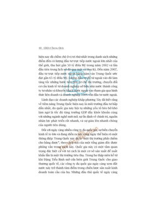 10 CEO ÚÃ TRUNG QUÖËC
hiïån nay àaä chïîm chïå úã võ trñ thûá nhêët trong danh saách nhûäng
àiïím àïën coá lûúång àêìu tû trûåc tiïëp nûúác ngoaâi lúán nhêët cuãa
thïë giúái, thu huát gêìn 50 tyã àöla Myä trong nùm 2002 vaâ lêìn
àêìu tiïn trong lõch sûã àaä qua mùåt caã Hoa Kyâ. Àïën nùm 2007,
àêìu tû trûåc tiïëp nûúác ngoaâi haâng nùm vaâo Trung Quöëc ûúác
àaåt gêìn 65 tyã àöla Myä. Lûúång àêìu tû àöí tûâ ngoaâi vaâo àaä laâm
tùng töëc nhûäng bûúác tiïën àïën cú chïë thõ trûúâng, chuyïín àöíi
cú cêëu kinh tïë tûâ doanh nghiïåp súã hûäu nhaâ nûúác thaânh cöng
ty tû nhên vaâ khuyïën khñch nûúác ngoaâi vaâo tham gia qua hònh
thûác liïn doanh vaâ doanh nghiïåp 100% vöën àêìu tû nûúác ngoaâi.
Laänh àaåo caác doanh nghiïåp khùæp phûúng Têy àaä biïët rùçng
vïì tiïìm nùng Trung Quöëc hiïån nay laâ möi trûúâng àêìu tû hêëp
dêîn nhêët, do quöëc gia naây höåi tuå nhûäng yïëu töë beáo búã khoá
laâm ngú laâ töëc àöå tùng trûúãng GDP àêìy khoãe khoùæn cuâng
vúái nhûäng ngaânh nghïì múái múã, sûå öín àõnh vïì chñnh trõ, nguöìn
nhên lûåc phaát triïín rêët nhanh, vaâ sûå giaâu lïn nhanh choáng
cuãa ngûúâi tiïu duâng.
Àöëi vúái ngaây caâng nhiïìu cöng ty àa quöëc gia, sûå biïën chuyïín
kinh tïë to lúán vaâ àang diïîn ra naây caâng ngaây thïí hiïån roä möåt
thöng àiïåp: Trung Quöëc nay àaä laâ “möåt thõ trûúâng phaãi chiïëm
cho bùçng àûúåc”, theo caách noái cuãa möåt töíng giaám àöëc àûúåc
phoãng vêën trong saách naây. Quöëc gia naây coá möåt têìm quan
troång àùåc biïåt caã vúái tû caách laâ möåt cú súã saãn xuêët àïí xuêët
khêíu lêîn laâ möåt thõ trûúâng tiïu thuå. Trong ba thêåp niïn kïí tûâ
khi Àùång Tiïíu Bònh múã cûãa biïn giúái Trung Quöëc cho giao
thûúng quöëc tïë, caác cöng ty àa quöëc gia ngaây caâng xem àêët
nûúác naây trúã thaânh têm àiïím trong chiïën lûúåc saãn xuêët kinh
doanh toaân cêìu cuãa hoå. Nhûäng àêëu thuã quöëc tïë ngaây caâng
 