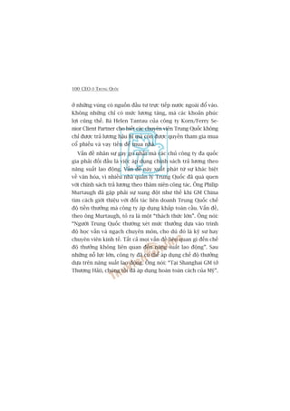100 CEO ÚÃ TRUNG QUÖËC
úã nhûäng vuâng coá nguöìn àêìu tû trûåc tiïëp nûúác ngoaâi àöí vaâo.
Khöng nhûäng chó coá mûác lûúng tùng, maâ caác khoaãn phuác
lúåi cuäng thïë. Baâ Helen Tantau cuãa cöng ty Korn/Ferry Se-
nior Client Partner cho biïët caác chuyïn viïn Trung Quöëc khöng
chó àûúåc traã lûúng hêåu hô maâ coân àûúåc quyïìn tham gia mua
cöí phiïëu vaâ vay tiïìn àïí mua nhaâ.
Vêën àïì nhên sûå gay go nhêët maâ caác chuã cöng ty àa quöëc
gia phaãi àöëi àêìu laâ viïåc aáp duång chñnh saách traã lûúng theo
nùng suêët lao àöång. Vêën àïì naây xuêët phaát tûâ sûå khaác biïåt
vïì vùn hoáa, vò nhiïìu nhaâ quaãn lyá Trung Quöëc àaä quaá quen
vúái chñnh saách traã lûúng theo thêm niïn cöng taác. Öng Philip
Murtaugh àaä gùåp phaãi sûå xung àöåt nhû thïë khi GM China
tòm caách giúái thiïåu vúái àöëi taác liïn doanh Trung Quöëc chïë
àöå tiïìn thûúãng maâ cöng ty aáp duång khùæp toaân cêìu. Vêën àïì,
theo öng Murtaugh, toã ra laâ möåt “thaách thûác lúán”. Öng noái:
“Ngûúâi Trung Quöëc thûúâng xeát mûác thûúãng dûåa vaâo trònh
àöå hoåc vêën vaâ ngaåch chuyïn mön, cho duâ àoá laâ kyä sû hay
chuyïn viïn kinh tïë. Têët caã moåi vêën àïì liïn quan gò àïën chïë
àöå thûúãng khöng liïn quan àïën nùng suêët lao àöång”. Sau
nhûäng nöî lûåc lúán, cöng ty àaä coá thïí aáp duång chïë àöå thûúãng
dûåa trïn nùng suêët lao àöång. Öng noái: “Taåi Shanghai GM (úã
Thûúång Haãi), chuáng töi àaä aáp duång hoaân toaân caách cuãa Myä”.
 