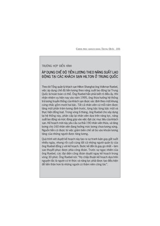 CHINH PHUÅC KHAÁCH HAÂNG TRUNG QUÖËC 101
TRÛÚÂNG HÚÅP ÀIÏÍN HÒNH
AÁP DUÅNG CHÏË ÀÖÅ TIÏÌN LÛÚNG THEO NÙNG SUÊËT LAOAÁP DUÅNG CHÏË ÀÖÅ TIÏÌN LÛÚNG THEO NÙNG SUÊËT LAOAÁP DUÅNG CHÏË ÀÖÅ TIÏÌN LÛÚNG THEO NÙNG SUÊËT LAOAÁP DUÅNG CHÏË ÀÖÅ TIÏÌN LÛÚNG THEO NÙNG SUÊËT LAOAÁP DUÅNG CHÏË ÀÖÅ TIÏÌN LÛÚNG THEO NÙNG SUÊËT LAO
ÀÖÅNG TAÅI CAÁC KHAÁCH SAÅN HILTON ÚÃ TRUNG QUÖËCÀÖÅNG TAÅI CAÁC KHAÁCH SAÅN HILTON ÚÃ TRUNG QUÖËCÀÖÅNG TAÅI CAÁC KHAÁCH SAÅN HILTON ÚÃ TRUNG QUÖËCÀÖÅNG TAÅI CAÁC KHAÁCH SAÅN HILTON ÚÃ TRUNG QUÖËCÀÖÅNG TAÅI CAÁC KHAÁCH SAÅN HILTON ÚÃ TRUNG QUÖËC
Theo lúâi Töíng quaãn lyá khaách saån Hilton Shanghai öng Volkmar Ruebel,
viïåc aáp duång chïë àöå tiïìn lûúng theo nùng suêët lao àöång taåi Trung
Quöëc laâ hoaân toaân coá thïí. Öng Ruebel hùèn phaãi biïët roä àiïìu êëy. Khi
nhêån nhiïåm vuå hiïån nay vaâo nùm 1995, öng thûâa hûúãng hïå thöëng
traã lûúng truyïìn thöëng cuãa khaách saån àûúåc xaác àõnh theo möåt khung
cûáng nhùæc göìm mûúâi hai bêåc. Têët caã nhên viïn cûá möîi nùm àûúåc
tùng möåt phêìn trùm lûúng àõnh trûúác, tûâng bêåc tûâng bêåc möåt vaâ
thûåc hiïån àöìng loaåt. Trong voâng 6 thaáng, öng Ruebel cho xêy dûång
laåi hïå thöëng naây, phên cêëp laåi nhên viïn dûåa trïn nùng lûåc, nùng
suêët lao àöång vaâ mûác àoáng goáp vaâo viïåc àaåt caác muåc tiïu cuãa khaách
saån. Kïë hoaåch múái naây yïu cêìu sa thaãi 190 nhên viïn thûâa, vaâ tùng
lûúng cho 160 nhên viïn àang hûúãng mûác lûúng chûa tûúng xûáng.
Nguöìn tiïìn coá àûúåc tûâ viïåc giaãm biïn chïë seä buâ vaâo khoaãn lûúng
tùng cuãa nhûäng ngûúâi àûúåc tùng lûúng.
Quaá trònh xeát duyïåt kïë hoaåch naây taåo ra sûå tranh luêån gay gùæt suöët
nhiïìu ngaây, nhûng röìi cuöëi cuâng têët caã nhûäng ngûúâi quaãn lyá cuãa
öng Ruebel àöìng yá vúái kïë hoaåch. Bûúác kïë àïën laâ gay go nhêët – laâm
sao thuyïët phuåc àûúåc phña cöng àoaân. Trûúác sûå ngaåc nhiïn cuãa
öng Ruebel, caác àaåi diïån cöng àoaân duyïåt ngay kïë hoaåch trong
voâng 30 phuát. Öng Ruebel noái: “Hoå chêëp thuêån kïë hoaåch dûåa trïn
nguyïn tùæc laâ ngûúâi coá tri thûác vaâ nùng lûåc phaãi àûúåc taåo àiïìu kiïån
àïí tiïën thên hún laâ nhûäng ngûúâi coá thêm niïn cöng taác”.
 