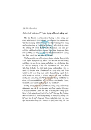 102 CEO ÚÃ TRUNG QUÖËC
Chiïën thuêåt nhên sûå #2: Tuyïín duång möåt caách saáng suöëtTuyïín duång möåt caách saáng suöëtTuyïín duång möåt caách saáng suöëtTuyïín duång möåt caách saáng suöëtTuyïín duång möåt caách saáng suöët
Mùåc duâ àaä àûa ra chñnh saách thûúãng vaâ tiïìn lûúng xaác
àaáng, nhiïìu ngûúâi àûúåc phoãng vêën vêîn gùåp khoá khùn trong
viïåc tuyïín duång nhên viïn sao cho kõp vúái muåc tiïu tùng
trûúãng cuãa cöng ty. Dûúái àêy laâ nhûäng chiïën thuêåt aáp duång
cho nhûäng àúåt tuyïín duång vaâ àaâo taåo nhên viïn trïn quy
mö lúán. Lúâi khuyïn chñnh cho viïåc khùæc phuåc tònh traång thiïëu
huåt lûåc lûúång lao àöång coá trònh àöå chuyïn mön laâ: Nïëu khöng
tòm àûúåc ngûúâi thò haäy àaâo taåo hoå vêåy.
Nhiïìu ngûúâi trong nhoám àûúåc phoãng vêën aáp duång chñnh
saách tuyïín duång àöåi nguä nhên viïn treã hún so vúái nhûäng
núi khaác, röìi sau àoá têåp trung nhiïìu hún vaâo viïåc hûúáng dêîn
vaâ àaâo taåo hoå ngay tûâ luác àêìu. Taåi Coca-Cola China, Chuã
tõch Paul Etchells cho biïët trònh traång nhûäng nhên viïn coá
trònh àöå chuyïn mön yïëu keám vïì sûã duång tiïëng Anh úã àöå
tuöíi trïn 40 buöåc öng phaãi tuyïín duång nhûäng ngûúâi úã àöå
tuöíi 20-30 vaâo nhûäng võ trñ cao hún so vúái mûác chuêín úã
nhûäng núi khaác. Öng noái: “Thêåt khoá cho chuáng töi khi tuyïín
duång nhûäng ngûúâi khöng biïët noái tiïëng Anh. Do vêåy, chuáng
töi àaânh phaãi tuyïín nhûäng ngûúâi treã tuöíi hún”.
Nhûäng nhaâ quaãn lyá quöëc tïë khaác sûã duång cuâng chiïën thuêåt
nhùçm vûúåt qua vêën àïì raâo caãn ngön ngûä. Öng Jean-Luc Chereau,
Chuã tõch Carrefour China, noái: “Möåt xu hûúáng töët úã Trung Quöëc
laâ thïë hïå treã ngaây caâng noái gioãi tiïëng Anh”. Khi öng àïën Thûúång
Haãi vaâo nùm 1999, trònh traång khöng sûã duång àûúåc tiïëng Anh
laâ “möåt vêën àïì lúán”. Öng noái: “Ngön ngûä chñnh thûác cuãa cöng
ty Carrefour laâ tiïëng Anh. Thúâi àoá úã cêëp àöå cûãa haâng, rêët khoá
 