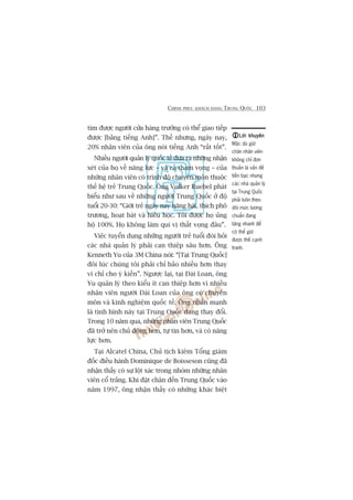 CHINH PHUÅC KHAÁCH HAÂNG TRUNG QUÖËC 103
tòm àûúåc ngûúâi cûãa haâng trûúãng coá thïí giao tiïëp
àûúåc [bùçng tiïëng Anh]”. Thïë nhûng, ngaây nay,
20% nhên viïn cuãa öng noái tiïëng Anh “rêët töët”.
Nhiïìu ngûúâi quaãn lyá quöëc tïë àûa ra nhûäng nhêån
xeát cuãa hoå vïì nùng lûåc – vaâ caã tham voång – cuãa
nhûäng nhên viïn coá trònh àöå chuyïn mön thuöåc
thïë hïå treã Trung Quöëc. Öng Volker Ruebel phaát
biïíu nhû sau vïì nhûäng ngûúâi Trung Quöëc úã àöå
tuöíi 20-30: “Giúái treã ngaây nay hùng haái, thñch phö
trûúng, hoaåt baát vaâ hiïëu hoåc. Töi àûúåc hoå uãng
höå 100%. Hoå khöng laâm quñ võ thêët voång àêu”.
Viïåc tuyïín duång nhûäng ngûúâi treã tuöíi àoâi hoãi
caác nhaâ quaãn lyá phaãi can thiïåp sêu hún. Öng
Kenneth Yu cuãa 3M China noái: “[Taåi Trung Quöëc]
àöi luác chuáng töi phaãi chó baão nhiïìu hún thay
vò chó cho yá kiïën”. Ngûúåc laåi, taåi Àaâi Loan, öng
Yu quaãn lyá theo kiïíu ñt can thiïåp hún vò nhiïìu
nhên viïn ngûúâi Àaâi Loan cuãa öng coá chuyïn
mön vaâ kinh nghiïåm quöëc tïë. Öng nhêën maånh
laâ tònh hònh naây taåi Trung Quöëc àang thay àöíi.
Trong 10 nùm qua, nhûäng nhên viïn Trung Quöëc
àaä trúã nïn chuã àöång hún, tûå tin hún, vaâ coá nùng
lûåc hún.
Taåi Alcatel China, Chuã tõch kiïm Töíng giaám
àöëc àiïìu haânh Dominique de Boisseson cuäng àaä
nhêån thêëy coá sûå löåt xaác trong nhoám nhûäng nhên
viïn cöí trùæng. Khi àùåt chên àïën Trung Quöëc vaâo
nùm 1997, öng nhêån thêëy coá nhûäng khaác biïåt
Lúâi khuyïnLúâi khuyïnLúâi khuyïnLúâi khuyïnLúâi khuyïn
Mùåc duâ giûä
chên nhên viïn
khöng chó àún
thuêìn laâ vêën àïì
tiïìn baåc nhûng
caác nhaâ quaãn lyá
taåi Trung Quöëc
phaãi luön theo
doäi mûác lûúng
chuêín àang
tùng nhanh àïí
coá thïí giûä
àûúåc thïë caånh
tranh.
 