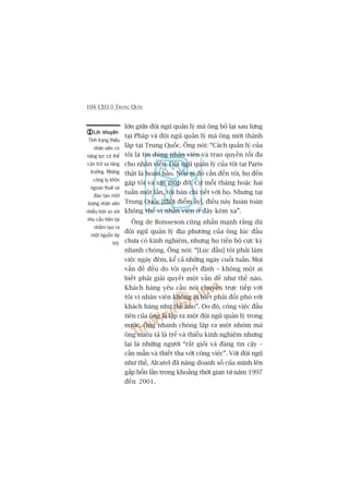 104 CEO ÚÃ TRUNG QUÖËC
lúán giûäa àöåi nguä quaãn lyá maâ öng boã laåi sau lûng
taåi Phaáp vaâ àöåi nguä quaãn lyá maâ öng múái thaânh
lêåp taåi Trung Quöëc. Öng noái: “Caách quaãn lyá cuãa
töi laâ tin duâng nhên viïn vaâ trao quyïìn töëi àa
cho nhên viïn. Àöåi nguä quaãn lyá cuãa töi taåi Paris
thêåt laâ hoaân haão. Nïëu ai àoá cêìn àïën töi, hoå àïën
gùåp töi vaâ xin giuáp àúä. Cûá möîi thaáng hoùåc hai
tuêìn möåt lêìn, töi baân chi tiïët vúái hoå. Nhûng taåi
Trung Quöëc [thúâi àiïím êëy], àiïìu naây hoaân toaân
khöng thïí vò nhên viïn úã àêy keám xa”.
Öng de Boisseson cuäng nhêën maånh rùçng duâ
àöåi nguä quaãn lyá àõa phûúng cuãa öng luác àêìu
chûa coá kinh nghiïåm, nhûng hoå tiïën böå cûåc kyâ
nhanh choáng. Öng noái: “[Luác àêìu] töi phaãi laâm
viïåc ngaây àïm, kïí caã nhûäng ngaây cuöëi tuêìn. Moåi
vêën àïì àïìu do töi quyïët àõnh – khöng möåt ai
biïët phaãi giaãi quyïët möåt vêën àïì nhû thïë naâo.
Khaách haâng yïu cêìu noái chuyïån trûåc tiïëp vúái
töi vò nhên viïn khöng ai biïët phaãi àöëi phoá vúái
khaách haâng nhû thïë naâo”. Do àoá, cöng viïåc àêìu
tiïn cuãa öng laâ lêåp ra möåt àöåi nguä quaãn lyá trong
nûúác. Öng nhanh choáng lêåp ra möåt nhoám maâ
öng miïu taã laâ treã vaâ thiïëu kinh nghiïåm nhûng
laåi laâ nhûäng ngûúâi “rêët gioãi vaâ àaáng tin cêåy –
cêìn mêîn vaâ thiïët tha vúái cöng viïåc”. Vúái àöåi nguä
nhû thïë, Alcatel àaä nêng doanh söë cuãa mònh lïn
gêëp böën lêìn trong khoaãng thúâi gian tûâ nùm 1997
àïën 2001.
Lúâi khuyïnLúâi khuyïnLúâi khuyïnLúâi khuyïnLúâi khuyïn
Tònh traång thiïëu
nhên viïn coá
nùng lûåc coá thïí
caãn trúã sûå tùng
trûúãng. Nhûäng
cöng ty khön
ngoan thuï vaâ
àaâo taåo möåt
lûúång nhên viïn
nhiïìu hún so vúái
nhu cêìu hiïån taåi
nhùçm taåo ra
möåt nguöìn dûå
trûä.
 