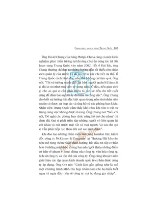 CHINH PHUÅC KHAÁCH HAÂNG TRUNG QUÖËC 105
Öng David Chang cuãa haäng Philips China cuäng coá möåt kinh
nghiïåm phaát triïín tûúng tûå khi öng chuyïín cöng taác tûâ Àaâi
Loan sang Trung Quöëc vaâo nùm 2002. Höìi úã Àaâi Bùæc, öng
Chang thûúâng chó àûa ra nhûäng hûúáng dêîn töëi thiïíu cho nhên
viïn quaãn lyá cuãa mònh vaâ àïí hoå tûå lo caác chi tiïët cuå thïí. ÚÃ
Trung Quöëc caách laänh àaåo nhû thïë khöng coá hiïåu quaã. Öng
noái: “Töi cûá tûúãng mònh chó cêìn baão [ngûúâi quaãn lyá] laâm caái
gò àoá laâ coi nhû moåi viïåc seä xong xuöi. ÚÃ àêy, nïëu giao viïåc
gò cho ai, quñ võ cêìn phaãi miïu taã cùån keä àïën chi tiïët cuöëi
cuâng àïí àaãm baão ngûúâi êëy àaä hiïíu roä cöng viïåc”. Öng Chang
cho biïët sûå hûúáng dêîn àùåc biïåt quan troång nïëu nhû nhên viïn
muöën coá àûúåc sûå húåp taác vaâ uãng höå tûâ caác phoâng ban khaác.
Nhên viïn Trung Quöëc caãm thêëy khoá chõu khi tön ti trêåt tûå
trong cöng viïåc khöng àûúåc roä raâng. Öng Chang noái: “Nïëu chó
noái, 'Àïì nghõ caác phoâng ban chûác nùng höî trúå cho nhau’ thò
chûa àuã. Quñ võ phaãi triïåu têåp nhûäng ngûúâi coá liïn quan laåi
vúái nhau vaâ noái trûúác mùåt têët caã moåi ngûúâi. Vaâ sau àoá quñ
võ vêîn phaãi tiïëp tuåc theo doäi saát sao múái àûúåc”.
Khi àaâo taåo nhûäng nhên viïn múái, öng Gordon Orr, Giaám
àöëc cöng ty McKinsey & Company taåi Thûúång Haãi khuyïn
nïn múã röång thïm phêìn àõnh hûúáng, bùæt àêìu tûâ cêëp cú baãn
hún úã nhûäng núi khaác, chùèng haån nhû giúái thiïåu nhûäng àiïím
cú baãn vïì phaåm vi hoaåt àöång cuãa cöng ty, vùn hoáa cöng ty,
lõch sûã cöng ty vaâ tön chó cuãa cöng ty. Öng cuäng khuyïn nïn
giúái thiïåu caác têåp quaán kinh doanh quöëc tïë cú baãn àûúåc cöng
ty aáp duång. Öng Orr noái: “Caách laâm gêìn giöëng nhû laâ múã
möåt chûúng trònh MBA thu heåp nhùçm laâm cho hoå hiïíu biïët
ngay tûâ ngaây àêìu tiïn vïì cöng ty maâ hoå àang gia nhêåp”.
 