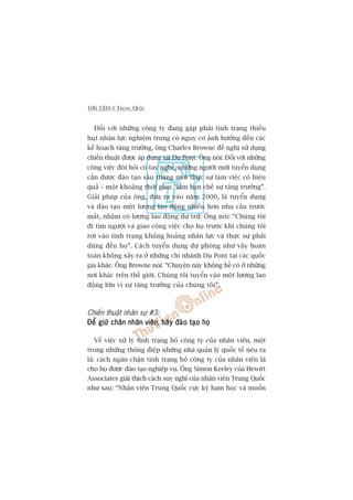106 CEO ÚÃ TRUNG QUÖËC
Àöëi vúái nhûäng cöng ty àang gùåp phaãi tònh traång thiïëu
huåt nhên lûåc nghiïm troång coá nguy cú aãnh hûúãng àïën caác
kïë hoaåch tùng trûúãng, öng Charles Browne àïì nghõ sûã duång
chiïën thuêåt àûúåc aáp duång taåi Du Pont. Öng noái: Àöëi vúái nhûäng
cöng viïåc àoâi hoãi coá tay nghïì, nhûäng ngûúâi múái tuyïín duång
cêìn àûúåc àaâo taåo saáu thaáng múái thûåc sûå laâm viïåc coá hiïåu
quaã – möåt khoaãng thúâi gian “laâm haån chïë sûå tùng trûúãng”.
Giaãi phaáp cuãa öng, àûa ra vaâo nùm 2000, laâ tuyïín duång
vaâ àaâo taåo möåt lûúång lao àöång nhiïìu hún nhu cêìu trûúác
mùæt, nhùçm coá lûúång lao àöång dûå trûä. Öng noái: “Chuáng töi
ài tòm ngûúâi vaâ giao cöng viïåc cho hoå trûúác khi chuáng töi
rúi vaâo tònh traång khuãng hoaãng nhên lûåc vaâ thûåc sûå phaãi
duâng àïën hoå”. Caách tuyïín duång dûå phoâng nhû vêåy hoaân
toaân khöng xaãy ra úã nhûäng chi nhaánh Du Pont taåi caác quöëc
gia khaác. Öng Browne noái: “Chuyïån naây khöng hïì coá úã nhûäng
núi khaác trïn thïë giúái. Chuáng töi tuyïín vaâo möåt lûúång lao
àöång lúán vò sûå tùng trûúãng cuãa chuáng töi”.
Chiïën thuêåt nhên sûå #3:
Àïí giûä chên nhên viïnÀïí giûä chên nhên viïnÀïí giûä chên nhên viïnÀïí giûä chên nhên viïnÀïí giûä chên nhên viïn, haäy àaâo taåo hoåhaäy àaâo taåo hoåhaäy àaâo taåo hoåhaäy àaâo taåo hoåhaäy àaâo taåo hoå
Vïì viïåc xûã lyá tònh traång boã cöng ty cuãa nhên viïn, möåt
trong nhûäng thöng àiïåp nhûäng nhaâ quaãn lyá quöëc tïë nïu ra
laâ: caách ngùn chùån tònh traång boã cöng ty cuãa nhên viïn laâ
cho hoå àûúåc àaâo taåo nghiïåp vuå. Öng Simon Keeley cuãa Hewitt
Associates giaãi thñch caách suy nghô cuãa nhên viïn Trung Quöëc
nhû sau: “Nhên viïn Trung Quöëc cûåc kyâ ham hoåc vaâ muöën
 