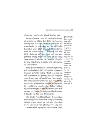 CHINH PHUÅC KHAÁCH HAÂNG TRUNG QUÖËC 107
phaát triïín chuyïn mön. Hoå rêët laâ xöng xaáo”.
Trong möåt cuöåc thùm doâ nhên viïn thûúâng
niïn do Bayer China thûåc hiïån cho baáo caáo
thûúâng niïn toaân cêìu, caác nhên viïn àûúåc hoãi
vò sao hoå laåi gia nhêåp cöng ty. Cêu traã lúâi phöí
biïën nhêët laâ: àïí phaát triïín nghiïåp vuå chuyïn
mön. Ts. Elmar Stachels, Töíng giaám àöëc àiïìu
haânh cuãa Bayer taåi Trung Quöëc cho rùçng viïåc
giûä chên nhûäng nhên viïn choáp bu taåi Trung
Quöëc phuå thuöåc vaâo viïåc taåo cho nhên viïn niïìm
tin rùçng úã laåi cöng ty seä giuáp hoå phaát triïín nghiïåp
vuå chuyïn mön.
Töíng quaãn lyá khaách saån Hilton Shanghai öng
Volkmar Ruebel cho biïët nhûäng nhên töë töëi quan
troång àïí giûä chên nhûäng “thaânh viïn cuãa têåp
thïí” (nhên viïn) àõa phûúng bao giúâ cuäng liïn
quan àïën sûå phaát triïín nghiïåp vuå chuyïn mön.
Thûá nhêët, nhên viïn cêìn phaãi chùæc rùçng nhûäng
ngûúâi quaãn lyá hoå luön àïí têm àïën nhûäng quyïìn
lúåi vïì nghiïåp vuå chuyïn mön cuãa hoå. Thûá hai,
hoå phaãi tin rùçng hoå seä àûúåc hoåc hoãi vaâ phaát triïín
taåi cöng ty. Thûá ba, hoå phaãi caãm thêëy rùçng cöng
ty taåo cho hoå àiïìu kiïån àïí tiïën thên.
Chuã tõch Du Pont China Charles Browne nhêën
maånh rùçng àöëi vúái nhên viïn Trung Quöëc nhûäng
àaäi ngöå vïì àaâo taåo coá sûác thuác àêíy nhiïìu hún
laâ àöëi vúái nhên viïn phûúng Têy. Öng noái:
“[Nhên viïn laâm nghiïåp vuå chuyïn mön Trung
Lúâi khuyïnLúâi khuyïnLúâi khuyïnLúâi khuyïnLúâi khuyïn
Nhûäng cöng ty
khöng tuyïín
duång àûúåc àöåi
nguä nhên viïn
coá nghiïåp vuå
chuyïn mön
quay sang
tuyïín choån
nhûäng nhên viïn
treã vaâ triïín khai
thïm nhiïìu
chûúng trònh
àaâo taåo. Haäy
àaâo taåo hoå
theo möåt
chûúng trònh
“mini MBA”
nhùçm giuáp hoå
bùæt kõp caác têåp
quaán vaâ tiïu
chuêín quöëc tïë.
 