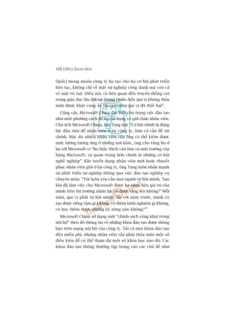 108 CEO ÚÃ TRUNG QUÖËC
Quöëc] mong muöën cöng ty hoå taåo cho hoå cú höåi phaát triïín
liïn tuåc, khöng chó vïì mùåt sûå nghiïåp cöng danh maâ coân caã
vïì mùåt trñ tuïå. Àiïìu naây coá liïn quan àïën truyïìn thöëng coi
troång giaáo duåc lêu àúâi taåi Trung Quöëc. Nïëu quñ võ khöng thoãa
maän àûúåc khaát voång êëy thò xem nhû quñ võ àaä thêët baåi”.
Cuäng vêåy, Microsoft China àùåc biïåt chuá troång viïåc àaâo taåo
nhû möåt phûúng caách àïí tuyïín duång vaâ giûä chên nhên viïn.
Chuã tõch Microsoft China, Jun Tang noái: “Cú höåi chñnh laâ àöång
lûåc àêìu tiïn àïí nhên viïn úã laåi cöng ty, hún caã vêën àïì taâi
chñnh. Mùåc duâ nhiïìu nhên viïn cuãa öng coá thïí kiïëm àûúåc
mûác lûúng tûúng ûáng úã nhûäng núi khaác, öng cho rùçng hoå úã
laåi vúái Microsoft vò “hoå thêëy thñch vùn hoáa vaâ möi trûúâng cuãa
haäng Microsoft, vaâ quan troång hún chñnh laâ nhûäng cú höåi
nghïì nghiïåp”. Khi tuyïín duång nhên viïn múái hoùåc thuyïët
phuåc nhên viïn gioãi úã laåi cöng ty, öng Tang luön nhêën maånh
sûå phaát triïín sûå nghiïåp thöng qua viïåc àaâo taåo nghiïåp vuå
chuyïn mön. “Töi luön yïu cêìu moåi ngûúâi tûå hoãi mònh, 'Sau
khi àaä laâm viïåc cho Microsoft àûúåc ba nùm, liïåu giaá trõ cuãa
mònh trïn thõ trûúâng nhên lûåc coá àûúåc tùng lïn khöng?’ Möîi
nùm, quñ võ phaãi tûå hoãi mònh: 'So vúái nùm trûúác, mònh coá
taåo àûúåc tiïëng tùm gò khöng, coá thïm kinh nghiïåm gò khöng,
coá hoåc thïm àûúåc nhûäng kyä nùng naâo khöng?’”
Microsoft China sûã duång möåt “chñnh saách cöng khai trong
nöåi böå” theo àoá thöng tin vïì nhûäng khoáa àaâo taåo àûúåc thöng
baáo trïn maång nöåi böå cuãa cöng ty. Têët caã moåi khoáa àaâo taåo
àïìu miïîn phñ, nhûng nhên viïn cêìn phaãi thoãa maän möåt söë
àiïìu kiïån àïí coá thïí tham dûå möåt söë khoáa hoåc naâo àoá. Caác
khoáa àaâo taåo thöng thûúâng têåp trung vaâo caác chuã àïì nhû
 