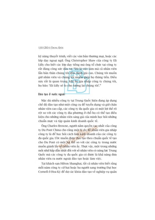 110 CEO ÚÃ TRUNG QUÖËC
kyä nùng thuyïët trònh, viïët caác vùn baãn thûúng maåi, hoùåc caác
lúáp daåy ngoaåi ngûä. Öng Christopher Shaw cuãa cöng ty Eli
Lilly cho biïët caác lúáp daåy tiïëng maâ öng töí chûác taåi cöng ty
rêët àaáng cöng sûác àêìu tû: “Àoá laâ viïåc laâm maâ caã nhên viïn
lêîn baãn thên chuáng töi àïìu àaánh giaá cao. Chuáng töi muöën
giûä nhên viïn vaâ chuáng töi muöën giuáp hoå thùng tiïën. Àiïìu
naây rêët laâ quan troång. Khi hoå gia nhêåp cöng ty chuáng töi,
hoå baão: 'Eli Lilly seä lo cho tûúng lai chuáng töi’.”
Àaâo taåo úã nûúác ngoaâiÀaâo taåo úã nûúác ngoaâiÀaâo taåo úã nûúác ngoaâiÀaâo taåo úã nûúác ngoaâiÀaâo taåo úã nûúác ngoaâi
Mùåc duâ nhiïìu cöng ty taåi Trung Quöëc hiïån àang aáp duång
chïë àöå àaâo taåo nhû möåt cöng cuå àïí tuyïín duång vaâ giûä chên
nhên viïn cao cêëp, caác cöng ty àa quöëc gia coá möåt lúåi thïë roä
rïåt so vúái caác cöng ty àõa phûúng úã chöî hoå coá thïí taåo àiïìu
kiïån cho nhûäng nhên viïn saáng giaá cuãa mònh hoåc hoãi nhûäng
chuêín mûåc vaâ têåp quaán kinh doanh quöëc tïë.
Öng Charles Browne, ngûúâi nùæm quyïìn cao nhêët cuãa cöng
ty Du Pont China cho rùçng möåt lyá do àïí nhên viïn gia nhêåp
cöng ty laâ àïí hoåc hoãi caách laâm kinh doanh cuãa caác cöng ty
àa quöëc gia. Ûúác muöën àûúåc àaâo taåo theo chuêín quöëc tïë taåo
cho Du Pont coá möåt lúåi thïë so vúái caác cöng ty trong nûúác
muöën giaânh lêëy söë nhên viïn êëy. Thûåc vêåy, möåt trong nhûäng
möìi nhûã hêëp dêîn nhêët àöëi vúái söë nhên viïn coá nùng lûåc Trung
Quöëc maâ caác cöng ty àa quöëc gia coá àûúåc laâ khaã nùng àûa
nhên viïn ra nûúác ngoaâi àaâo taåo hoùåc laâm viïåc.
Taåi khaách saån Hilton Shanghai, têët caã nhên viïn biïët rùçng
möîi nùm cöng ty cûã hai hoùåc ba ngûúâi sang trûúâng Àaåi hoåc
Cornell úã Hoa Kyâ àïí dûå caác khoáa àaâo taåo vïì nghiïåp vuå quaãn
 