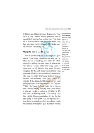 CHINH PHUÅC KHAÁCH HAÂNG TRUNG QUÖËC 111
lyá khaách saån. Chñnh saách naây àaä giuáp cho Töíng
quaãn lyá öng Volkmar Ruebel giûä àûúåc möåt söë
ngûúâi taâi úã laåi vúái cöng ty. Öng noái: “Töi chûa
hïì bõ mêët möåt nhên viïn naâo àûúåc töi cûã sang
hoåc taåi trûúâng Àaåi hoåc Cornell. Têët caã àïìu quay
vïì laâm viïåc cho chuáng töi”.
Nhûäng khoá khùn vïì vêën àïì àaâo taåoNhûäng khoá khùn vïì vêën àïì àaâo taåoNhûäng khoá khùn vïì vêën àïì àaâo taåoNhûäng khoá khùn vïì vêën àïì àaâo taåoNhûäng khoá khùn vïì vêën àïì àaâo taåo
Vêën àïì phöí biïën nhêët maâ caác cöng ty àa quöëc
gia taåi Trung Quöëc gùåp phaãi trong viïåc múã caác
khoáa àaâo taåo laâ tònh traång “hoåc röìi boã ài”. Nhiïìu
ngûúâi àûúåc phoãng vêën cöng nhêån caái ruãi ro trong
viïåc àêìu tû vaâo möåt nhên viïn Trung Quöëc coá
tiïìm nùng chó àïí röìi nhòn thêëy ngûúâi àoá nhaãy
sang möåt àöëi thuã caånh tranh. Chuã tõch kiïm Töíng
giaám àöëc àiïìu haânh Siemens China Ernst Behrens
cho rùçng caác nhên viïn Trung Quöëc coá chuyïn
mön coá khuynh hûúáng coá caái nhòn “cú höåi” àöëi
vúái vêën àïì lao àöång, thïí hiïån möåt löëi suy nghô
giöëng ngûúâi Myä hún laâ ngûúâi chêu Êu. Öng noái:
“Nhên viïn Trung Quöëc rêët chùm chó vaâ chuyïn
têm laâm viïåc nhûng hoå cuäng luön thùm doâ thõ
trûúâng àïí tòm kiïëm nhûäng cú höåi khaác vaâ àöíi
viïåc laâm khaá thûúâng xuyïn. Thaái àöå naây khaác
hùèn vúái thaái àöå mong muöën laâm viïåc lêu daâi cho
möåt cöng ty cuãa ngûúâi Àûác hay ngûúâi Nhêåt”.
Öng Behrens noái rùçng möåt trong nhûäng thaách
thûác lúán nhêët trong viïåc giaáo duåc nhên viïn taåi
Lúâi khuyïnLúâi khuyïnLúâi khuyïnLúâi khuyïnLúâi khuyïn
Nhên viïn Trung
Quöëc coá xu
hûúáng àaánh giaá
cao caác
chûúng trònh
àaâo taåo do
cöng ty töí chûác
hún nhên viïn úã
nhûäng nûúác
khaác, khiïën cho
caác chûúng
trònh àaâo taåo
trúã thaânh möåt
“vuä khñ” quan
yïëu trong viïåc
giûä chên nhên
viïn.
 