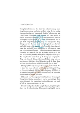 112 CEO ÚÃ TRUNG QUÖËC
Trung Quöëc laâ laâm sao cho nhên viïn hiïíu roä vaâ chêëp nhêån
rùçng Siemens mong muöën thu laåi àûúåc caái gò àoá cho nhûäng
chûúng trònh àaâo taåo “thûúâng rêët töën keám” cuãa hoå. Öng noái:
“Nhiïìu nhên viïn Trung Quöëc tin rùçng möåt cöng ty nhû Si-
emens phaãi coá traách nhiïåm taåo cú höåi cho hoå àûúåc àaâo taåo
nhùçm phuåc vuå cho quyïìn lúåi caá nhên cuãa nhên viïn. Töi cöë
giaãi thñch rùçng chuáng töi phaãi nêng cao hiïåu quaã lao àöång
thöng qua viïåc àaâo taåo nhên viïn”. Öng Behrens cho biïët
nhiïìu khi nhên viïn vûâa múái trúã vïì sau khi tham dûå möåt
khoáa àaâo taåo laâ hoãi ngay khi naâo hoå coá thïí tham dûå khoáa
àaâo taåo nêng cao tiïëp theo. “Àiïìu naây quaã thêåt laâ khoá chõu
vò roä raâng hoå khöng lêëy laâm biïët ún nhûäng gò cöng ty àaä laâm
cho hoå vaâ dûúâng nhû hoå chùèng hiïíu rùçng sûå àêìu tû êëy àaä
àïën luác phaãi thu laåi möåt caái gò àoá thöng qua nùng lûåc lao
àöång vûâa àûúåc caãi thiïån, vaâ hy voång àaä àûúåc nêng cao, cuãa
hoå. Siemens phaãi thêëy àûúåc khoáa àaâo taåo êëy laâ àaáng àöìng
tiïìn baát gaåo cho cöng ty, chûá khöng phaãi cho caá nhên”.
Nhûäng sûå khaác biïåt trong caách suy nghô cuãa ban laänh àaåo
vaâ nhên viïn phaãn aánh möåt sûå caách biïåt phöí biïën giûäa Àöng
vaâ Têy, vaâ caã giûäa caác thïë hïå. Nhên viïn thuöåc thïë hïå treã coá
xu hûúáng trung thaânh vúái cöng ty hún nhiïìu nïëu so vúái nhûäng
ngûúâi thuöåc thïë hïå lúán tuöíi hún.
Phêìn cuöëi cuãa chûúng naây trònh baây lyá do vò sao ngûúâi
Trung Quöëc thûúâng xem cöng ty cuãa hoå nhû möåt gia àònh,
trong àoá ngûúâi chuã phaãi chùm lo cho nhên viïn cuãa mònh
àïí àöíi laåi loâng trung thaânh cuãa hoå.
Àïí xûã lyá nhûäng nhu cêìu àaâo taåo phi thûåc tïë, Öng Chritopher
Shaw cuãa Eli Lilly cho rùçng àiïìu quan troång laâ phaãi truyïìn
 