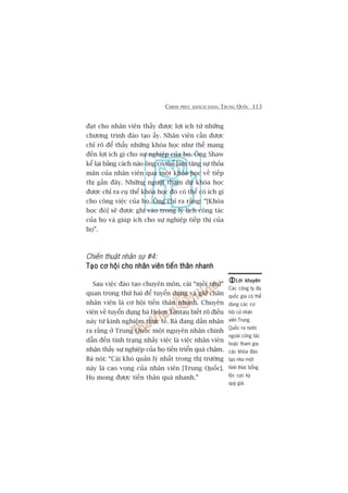 CHINH PHUÅC KHAÁCH HAÂNG TRUNG QUÖËC 113
àaåt cho nhên viïn thêëy àûúåc lúåi ñch tûâ nhûäng
chûúng trònh àaâo taåo êëy. Nhên viïn cêìn àûúåc
chó roä àïí thêëy nhûäng khoáa hoåc nhû thïë mang
àïën lúåi ñch gò cho sûå nghiïåp cuãa hoå. Öng Shaw
kïí laåi bùçng caách naâo öng coá thïí laâm tùng sûå thoãa
maän cuãa nhên viïn qua möåt khoáa hoåc vïì tiïëp
thõ gêìn àêy. Nhûäng ngûúâi tham dûå khoáa hoåc
àûúåc chó ra cuå thïí khoáa hoåc àoá coá thïí coá ñch gò
cho cöng viïåc cuãa hoå. Öng chó ra rùçng: “[Khoáa
hoåc àoá] seä àûúåc ghi vaâo trong lyá lõch cöng taác
cuãa hoå vaâ giuáp ñch cho sûå nghiïåp tiïëp thõ cuãa
hoå”.
Chiïën thuêåt nhên sûå #4:
Taåo cú höåi cho nhên viïn tiïën thên nhanhTaåo cú höåi cho nhên viïn tiïën thên nhanhTaåo cú höåi cho nhên viïn tiïën thên nhanhTaåo cú höåi cho nhên viïn tiïën thên nhanhTaåo cú höåi cho nhên viïn tiïën thên nhanh
Sau viïåc àaâo taåo chuyïn mön, caái “möìi nhûã”
quan troång thûá hai àïí tuyïín duång vaâ giûä chên
nhên viïn laâ cú höåi tiïën thên nhanh. Chuyïn
viïn vïì tuyïín duång baâ Helen Tantau biïët roä àiïìu
naây tûâ kinh nghiïåm thûåc tïë. Baâ àang dêìn nhêån
ra rùçng úã Trung Quöëc möåt nguyïn nhên chñnh
dêîn àïën tònh traång nhaãy viïåc laâ viïåc nhên viïn
nhêån thêëy sûå nghiïåp cuãa hoå tiïën triïín quaá chêåm.
Baâ noái: “Caái khoá quaãn lyá nhêët trong thõ trûúâng
naây laâ cao voång cuãa nhên viïn [Trung Quöëc].
Hoå mong àûúåc tiïën thên quaá nhanh.”
Lúâi khuyïnLúâi khuyïnLúâi khuyïnLúâi khuyïnLúâi khuyïn
Caác cöng ty àa
quöëc gia coá thïí
duâng caác cú
höåi cûã nhên
viïn Trung
Quöëc ra nûúác
ngoaâi cöng taác
hoùåc tham gia
caác khoáa àaâo
taåo nhû möåt
hònh thûác böíng
löåc cûåc kyâ
quyá giaá.
 
