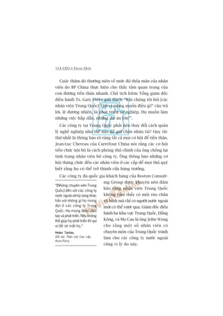 114 CEO ÚÃ TRUNG QUÖËC
Cuöåc thùm doâ thûúâng niïn vïì mûác àöå thoãa maän cuãa nhên
viïn do BP China thûåc hiïån cho thêëy têìm quan troång cuãa
con àûúâng tiïën thên nhanh. Chuã tõch kiïm Töíng giaám àöëc
àiïìu haânh Ts. Gary Dirks giaãi thñch: “Khi chuáng töi hoãi [caác
nhên viïn Trung Quöëc] 'Quñ võ mong muöën àiïìu gò?’ cêu traã
lúâi, leä àûúng nhiïn, laâ phaát triïín sûå nghiïåp. Hoå muöën laâm
nhûäng viïåc hêëp dêîn, nhûäng dûå aán lúán’”.
Caác cöng ty taåi Trung Quöëc phaãi nïn thay àöíi caách quaãn
lyá nghïì nghiïåp nhû thïë naâo àïí giûä chên nhên taâi? Quy tùæc
thûá nhêët laâ thöng baáo roä raâng têët caã moåi cú höåi àïí tiïën thên.
Jean-Luc Chereau cuãa Carrefour China noái rùçng caác cú höåi
tiïën chûác nöåi böå laâ caách phoâng thuã chñnh cuãa öng chöëng laåi
tònh traång nhên viïn boã cöng ty. Öng thöng baáo nhûäng cú
höåi thùng chûác àïën caác nhên viïn úã caác cêëp àïí moåi thuã quyä
biïët rùçng hoå coá thïí trúã thaânh cûãa haâng trûúãng.
Caác cöng ty àa quöëc gia khaách haâng cuãa Boston Consult-
ing Group àûúåc khuyïn nïn àaãm
baão rùçng nhên viïn Trung Quöëc
khöng caãm thêëy coá möåt raâo chùæn
vö hònh maâ chó coá ngûúâi nûúác ngoaâi
múái coá thïí vûúåt qua. Giaám àöëc àiïìu
haânh ba khu vûåc Trung Quöëc, Höìng
Köng, vaâ Ma Cau laâ öng John Wong
cho rùçng möåt söë nhên viïn coá
chuyïn mön cuãa Trung Quöëc traánh
laâm cho caác cöng ty nûúác ngoaâi
cuäng vò lyá do naây.
“[Nhûäng chuyïn viïn Trung
Quöëc] àïën vúái caác cöng ty
nûúác ngoaâi vúái kyâ voång khaác
hùèn vúái nhûäng gò hoå mong
àúåi úã caác cöng ty Trung
Quöëc. Hoå mong àûúåc àaâo
taåo vaâ phaát triïín. Nïëu khöng
thïí giuáp hoå phaát triïín thò quñ
võ têët seä mêët hoå.”
Helen TantauHelen TantauHelen TantauHelen TantauHelen Tantau,
Àöëi taác Thên chuã Cao cêëp,
Korn/Ferry
 