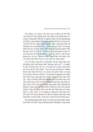 CHINH PHUÅC KHAÁCH HAÂNG TRUNG QUÖËC 115
Tuy nhiïn, caác cöng ty àa quöëc gia coá àûúåc lúåi thïë nhúâ
vaâo tiïëng töët laâ hoå thùng chûác cho nhên viïn nhanh hún caác
cöng ty trong nûúác. Àiïìu àoá coá nghôa laâ nhên viïn taåi àõa phûúng
coá thïí hy voång mònh seä tiïën thên nhanh. Baâ Helen Tantau noái:
“Hoå àïën vúái caác cöng ty nûúác ngoaâi vúái kyâ voång khaác hùèn vúái
nhûäng gò hoå mong àúåi úã caác cöng ty Trung Quöëc. Hoå mong
àûúåc àaâo taåo vaâ phaát triïín. Nïëu khöng thïí giuáp hoå phaát triïín
thò quñ võ têët seä mêët hoå”. Baâ khuyïn caác nhaâ quaãn lyá quöëc tïë
nïn tùng töëc àöå thùng chûác lïn mûác cao hún so vúái taåi quï
hûúng hoå. Baâ noái: “Quñ võ coá thïí thùng chûác cho nhên viïn
cuãa mònh súám hún laâ quñ võ caãm thêëy hoå xûáng àaáng”.
Taåi GE China, öng Steve Schneider àaä xêy dûång möåt chïë
àöå thùng chûác súám bùçng chiïu “phong chûác non” – coá nghôa
laâ tiïën cûã nhên viïn vaâo caác võ trñ maâ hoå roä raâng “chûa thûåc
sûå sùén saâng àïí tiïëp nhêån”. Theo lúâi öng Schneider, nhûäng
bûúác nhaãy nhû thïë buöåc caác nhên viïn phaãi “thûåc sûå tùng
töëc àöå phaát triïín cuãa mònh”. Con àûúâng sûå nghiïåp cuãa chñnh
baãn thên öng cuäng gùåp àêìy nhûäng chûác vuå quaá têìm nhû
vêåy. “Quñ võ bõ buöåc phaãi laâm nhûäng viïåc maâ mònh chûa caãm
thêëy thoaãi maái, bõ löi ra khoãi nhûäng àõa haåt baån caãm thêëy an
têm. Quñ võ chó coá hai con àûúâng, hoùåc phaát triïín nhanh hoùåc
khöng. Vaâ quñ võ coá thïí phaát hiïån ra àiïìu àoá möåt caách nhanh
choáng”. Öng cho rùçng chiïu naây àùåc biïåt hûäu hiïåu taåi Trung
Quöëc, vò dên úã àêy coá xu hûúáng coá àöång lûåc tiïën thên lúán.
Muåc àñch cuãa öng Schneider laâ “giûä cho [nhên viïn] têåp trung
tinh thêìn vaâ phaát triïín, vaâ cho hoå coá möåt núi töët àïí tham gia”.
Möåt phûúng phaáp khaác àûúåc GE China aáp duång nhùçm traánh
laâm nhên viïn thêët voång laâ khuyïën khñch nhûäng kyâ voång thùng
 