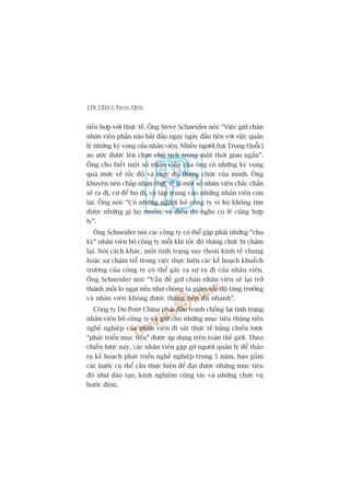 116 CEO ÚÃ TRUNG QUÖËC
tiïën húåp vúái thûåc tïë. Öng Steve Schneider noái: “Viïåc giûä chên
nhên viïn phêìn naâo bùæt àêìu ngay ngaây àêìu tiïn vúái viïåc quaãn
lyá nhûäng kyâ voång cuãa nhên viïn. Nhiïìu ngûúâi [taåi Trung Quöëc]
ao ûúác àûúåc lïn chûác chuã tõch trong möåt thúâi gian ngùæn”.
Öng cho biïët möåt söë nhên viïn cuãa öng coá nhûäng kyâ voång
quaá mûác vïì töëc àöå vaâ mûác àöå thùng chûác cuãa mònh. Öng
khuyïn nïn chêëp nhêån thûåc tïë laâ möåt söë nhên viïn chùæc chùæn
seä ra ài, cûá àïí hoå ài, vaâ têåp trung vaâo nhûäng nhên viïn coân
laåi. Öng noái: “Coá nhûäng ngûúâi boã cöng ty vò hoå khöng tòm
àûúåc nhûäng gò hoå muöën, vaâ àiïìu àoá nghe coá leä cuäng húåp
lyá”.
Öng Schneider noái caác cöng ty coá thïí gùåp phaãi nhûäng “chu
kyâ” nhên viïn boã cöng ty möîi khi töëc àöå thùng chûác bõ chêåm
laåi. Noái caách khaác, möåt tònh traång suy thoaái kinh tïë chung
hoùåc sûå chêåm trïî trong viïåc thûåc hiïån caác kïë hoaåch khuïëch
trûúng cuãa cöng ty coá thïí gêy ra sûå ra ài cuãa nhên viïn.
Öng Schneider noái: “Vêën àïì giûä chên nhên viïn seä laåi trúã
thaânh möëi lo ngaåi nïëu nhû chuáng ta giaãm töëc àöå tùng trûúãng
vaâ nhên viïn khöng àûúåc thùng tiïën àuã nhanh”.
Cöng ty Du Pont China phaãi àêëu tranh chöëng laåi tònh traång
nhên viïn boã cöng ty vaâ giûä cho nhûäng muåc tiïu thùng tiïën
nghïì nghiïåp cuãa nhên viïn ài saát thûåc tïë bùçng chiïën lûúåc
“phaát triïín muåc tiïu” àûúåc aáp duång trïn toaân thïë giúái. Theo
chiïën lûúåc naây, caác nhên viïn gùåp gúä ngûúâi quaãn lyá àïí thaão
ra kïë hoaåch phaát triïín nghïì nghiïåp trong 5 nùm, bao göìm
caác bûúác cuå thïí cêìn thûåc hiïån àïí àaåt àûúåc nhûäng muåc tiïu
àoá nhû àaâo taåo, kinh nghiïåm cöng taác vaâ nhûäng chûác vuå
bûúác àïåm.
 