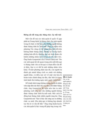 CHINH PHUÅC KHAÁCH HAÂNG TRUNG QUÖËC 117
Nhûäng vêën àïì trong viïåc thùng chûác: Sûå mêët mùåtNhûäng vêën àïì trong viïåc thùng chûác: Sûå mêët mùåtNhûäng vêën àïì trong viïåc thùng chûác: Sûå mêët mùåtNhûäng vêën àïì trong viïåc thùng chûác: Sûå mêët mùåtNhûäng vêën àïì trong viïåc thùng chûác: Sûå mêët mùåt
Möåt vêën àïì maâ caác nhaâ quaãn lyá quöëc tïë gùåp
phaãi taåi Trung Quöëc laâ thùng chûác cho möåt ngûúâi
trong töí chûác coá thïí laâm cho nhûäng ngûúâi khöng
àûúåc thùng chûác bõ “mêët mùåt”. Mùåc duâ nhên viïn
phûúng Têy cuäng coá thïí phaãn ûáng húân döîi khi
khöng àûúåc thùng chûác, nhûng taåi Trung Quöëc
nhûäng húân döîi êëy thûúâng sêu sùæc hún thêåm chñ
khiïën nhûäng nhên viïn noâng cöët xin thöi viïåc.
Öng Paulo Gasparrini cuãa L’Oreáal China noái: “Do
caác möëi quan hïå rêët quan troång nïn möîi khi quñ
võ thùng chûác cho ai thò quñ võ chaåm àïën vêën àïì
sô diïån. Quñ võ coá thïí bõ mêët nhûäng nhên viïn
khaác. ÚÃ möåt phûúng diïån naâo àoá, con ngûúâi tûå
àaánh giaá mònh bùçng caách so saánh vúái nhûäng
ngûúâi khaác, vaâ àiïìu naây xeát vïì mùåt vùn hoáa laâ
hoaân toaân chñnh àaáng taåi àêy, àùåc biïåt laâ trong
tònh hònh thõ trûúâng ngaây möåt caånh tranh hún”.
Àïí traánh tònh traång khöng mong muöën laâ nhên
viïn nöåp àún xin thöi viïåc sau khi ai àoá àûúåc thùng
chûác, öng Gasparrini àïì nghõ nïn tòm ra möåt
phûúng caách laâm sao cho nhûäng ngûúâi khöng
àûúåc thùng chûác khoãi bõ mêët mùåt. Möåt caách laâ
àöìng loaåt thùng chûác nhiïìu ngûúâi cuâng luác. Öng
Gasparrini noái: “Quñ võ haäy sùén saâng taåo ra nhûäng
chûác vuå múái. Nïëu nhû quñ võ khöng kõp nhanh
tay thò seä coá vêën àïì àêëy”. Öng cuäng huêën luyïån
caác nhaâ quaãn lyá bêåc trung àïí giuáp öng trong viïåc
Lúâi khuyïnLúâi khuyïnLúâi khuyïnLúâi khuyïnLúâi khuyïn
Caác cú höåi
nghïì nghiïåp laâ
àöång lûåc àêìu
tiïn àïí nhên
viïn Trung
Quöëc úã laåi cöng
ty. ÚÃ Trung
Quöëc quñ võ coá
thïí phaãi thùng
chûác cho nhên
viïn nhanh hún
úã nhûäng núi
khaác.
 
