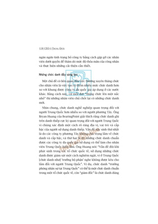 118 CEO ÚÃ TRUNG QUÖËC
ngùn ngûâa tònh traång boã cöng ty bùçng caách gùåp gúä caác nhên
viïn dûúái quyïìn àïí thùm doâ mûác àöå thoãa maän cuãa cöng nhên
vaâ thûåc hiïån nhûäng caãi thiïån cêìn thiïët.
Nhûäng chûác danh àêìy saáng taåoNhûäng chûác danh àêìy saáng taåoNhûäng chûác danh àêìy saáng taåoNhûäng chûác danh àêìy saáng taåoNhûäng chûác danh àêìy saáng taåo
Möåt chuã àïì coá liïn quan àïën viïåc thûúâng xuyïn thùng chûác
cho nhên viïn laâ viïåc taåo ra thïm nhiïìu mûác chûác danh hún
so vúái khung àûúåc cöng ty àa quöëc gia aáp duång úã caác nûúác
khaác. Bùçng caách naây, cûá möîi àúåt “thùng chûác lïn möåt nêëc
nhoã” thò nhûäng nhên viïn chuã chöët laåi coá nhûäng chûác danh
múái.
Nhòn chung, chûác danh nghïì nghiïåp quan troång àöëi vúái
ngûúâi Trung Quöëc hún nhiïìu so vúái ngûúâi phûúng Têy. Öng
Bryan Huang cuãa BearingPoint giaãi thñch rùçng chûác danh ghi
trïn danh thiïëp cûåc kyâ quan troång àöëi vúái ngûúâi Trung Quöëc
vò chuáng xaác àõnh möåt caách roä raâng àõa võ, vai troâ vaâ cêëp
bêåc cuãa ngûúâi sûã duång danh thiïëp. Vêën àïì naãy sinh thûá nhêët
laâ do caác cöng ty phûúng Têy khöng chuá troång lùæm vïì chûác
danh vaâ cêëp bêåc, vaâ thûá hai laâ do nhûäng chûác danh chuêín
àûúåc caác cöng ty àa quöëc gia sûã duång coá thïí laâm cho nhên
viïn Trung Quöëc hiïíu lêìm. Öng Huang noái: “Vêën àïì àöi khi
phaát sinh trong caác töí chûác quöëc tïë, sûã duång nhûäng chûác
danh àûúåc giaám saát möåt caách nghiïm ngùåt, vò úã Trung Quöëc
[chûác danh nhû] 'trûúãng böå phêån’ nghe khöng àûúåc kïu cho
lùæm àöëi vúái ngûúâi Trung Quöëc”. Vñ duå, chûác danh “trûúãng
phoâng nhên sûå taåi Trung Quöëc” coá thïí laâ möåt chûác danh chuêín
trong möåt töí chûác quöëc tïë, coân “giaám àöëc” laâ chûác danh duâng
 