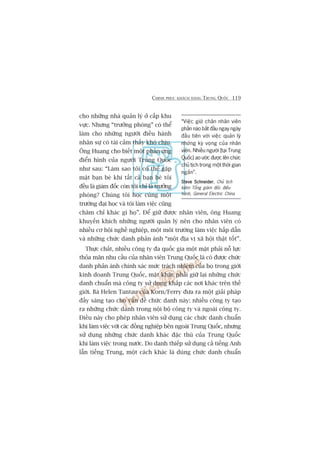 CHINH PHUÅC KHAÁCH HAÂNG TRUNG QUÖËC 119
cho nhûäng nhaâ quaãn lyá úã cêëp khu
vûåc. Nhûng “trûúãng phoâng” coá thïí
laâm cho nhûäng ngûúâi àiïìu haânh
nhên sûå coá taâi caãm thêëy khoá chõu.
Öng Huang cho biïët möåt phaãn ûáng
àiïín hònh cuãa ngûúâi Trung Quöëc
nhû sau: “Laâm sao töi coá thïí gùåp
mùåt baån beâ khi têët caã baån beâ töi
àïìu laâ giaám àöëc coân töi chó laâ trûúãng
phoâng? Chuáng töi hoåc cuâng möåt
trûúâng àaåi hoåc vaâ töi laâm viïåc cuäng
chùm chó khaác gò hoå”. Àïí giûä àûúåc nhên viïn, öng Huang
khuyïën khñch nhûäng ngûúâi quaãn lyá nïn cho nhên viïn coá
nhiïìu cú höåi nghïì nghiïåp, möåt möi trûúâng laâm viïåc hêëp dêîn
vaâ nhûäng chûác danh phaãn aánh “möåt àõa võ xaä höåi thêåt töët”.
Thûåc chêët, nhiïìu cöng ty àa quöëc gia möåt mùåt phaãi nöî lûåc
thoãa maän nhu cêìu cuãa nhên viïn Trung Quöëc laâ coá àûúåc chûác
danh phaãn aánh chñnh xaác mûác traách nhiïåm cuãa hoå trong giúái
kinh doanh Trung Quöëc, mùåt khaác phaãi giûä laåi nhûäng chûác
danh chuêín maâ cöng ty sûã duång khùæp caác núi khaác trïn thïë
giúái. Baâ Helen Tantau cuãa Korn/Ferry àûa ra möåt giaãi phaáp
àêìy saáng taåo cho vêën àïì chûác danh naây: nhiïìu cöng ty taåo
ra nhûäng chûác danh trong nöåi böå cöng ty vaâ ngoaâi cöng ty.
Àiïìu naây cho pheáp nhên viïn sûã duång caác chûác danh chuêín
khi laâm viïåc vúái caác àöìng nghiïåp bïn ngoaâi Trung Quöëc, nhûng
sûã duång nhûäng chûác danh khaác àùåc thuâ cuãa Trung Quöëc
khi laâm viïåc trong nûúác. Do danh thiïëp sûã duång caã tiïëng Anh
lêîn tiïëng Trung, möåt caách khaác laâ duâng chûác danh chuêín
“Viïåc giûä chên nhên viïn
phêìn naâo bùæt àêìu ngay ngaây
àêìu tiïn vúái viïåc quaãn lyá
nhûäng kyâ voång cuãa nhên
viïn. Nhiïìu ngûúâi [taåi Trung
Quöëc] ao ûúác àûúåc lïn chûác
chuã tõch trong möåt thúâi gian
ngùæn”.
Steve SchneiderSteve SchneiderSteve SchneiderSteve SchneiderSteve Schneider, Chuã tõch
kiïm Töíng giaám àöëc àiïìu
haânh, General Electric China
 
