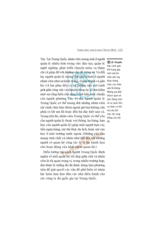 CHINH PHUÅC KHAÁCH HAÂNG TRUNG QUÖËC 123
Lúâi khuyïnLúâi khuyïnLúâi khuyïnLúâi khuyïnLúâi khuyïn
Haäy caãnh giaác
tònh traång gêy
mêët mùåt khi
nhên viïn naây
àûúåc thùng
chûác coân nhên
viïn thò khöng.
Nhûäng quy àõnh
khaách quan vïì
viïåc thùng chûác
vaâ sûå quan têm
caá nhên coá thïí
xoa dõu búát
mûác àöå cùng
thùèng cuãa vêën
àïì.
Têy. Taåi Trung Quöëc, nhên viïn mong moãi úã ngûúâi
quaãn lyá nhiïìu hún trong viïåc àaâo taåo, quaãn lyá
nghïì nghiïåp, phaát triïín chuyïn mön, vaâ thêåm
chñ caã giuáp àúä vúái nhûäng vêën àïì riïng tû. Vaâ àöíi
laåi, ngûúâi quaãn lyá mong àúåi nhiïìu hún úã ngûúâi
nhên viïn nhû sûå kñnh troång, trung thaânh vaâ gùæn
boá. Caã hai phña àïìu coá xu hûúáng xoáa múâ ranh
giúái giûäa cöng viïåc vaâ chuyïån riïng tû, cöë tòm kiïëm
möåt sûå cöëng hiïën cho nhau vûúåt hùèn mûác chuêín
cuãa ngûúâi phûúng Têy. Vñ duå, ngûúâi quaãn lyá
Trung Quöëc coá thïí mong àúåi nhûäng nhên viïn
saát caánh chõu laâm thïm ngoaâi giúâ maâ khöng cêìn
phaãi coá lúâi xin löîi hoùåc àïìn buâ àùåc biïåt naâo caã.
Trong khi àoá, nhên viïn Trung Quöëc coá thïí yïu
cêìu ngûúâi quaãn lyá (hoùåc vúå/chöìng, hoå haâng, baån
hoåc cuãa ngûúâi quaãn lyá) giuáp möåt ngûúâi baån vay
tiïìn ngên haâng, xin thõ thûåc du lõch, hoùåc xin vaâo
hoåc úã möåt trûúâng nûúác ngoaâi. (Nhûäng yïu cêìu
mang tñnh chêët caá nhên nhû thïë àöëi vúái nhûäng
ngûúâi coá quan hïå cöng taác laâ vñ duå minh hoåa
cho hoaåt àöång cuãa khaái niïåm quan hïå.)
Hiïíu tûúâng têån caách ngûúâi Trung Quöëc àõnh
nghôa vïì möëi quan hïå töët àeåp giûäa chuã vaâ nhên
viïn laâ töëi quan troång vò, trong nhiïìu trûúâng húåp,
àaåt àûúåc lyá tûúãng àoá àaä àûúåc duâng laâm phûúng
tiïån àïí giaãi quyïët caác vêën àïì phöí biïën vïì nhên
lûåc luön laâm àau àêìu caác nhaâ àiïìu haânh cuãa
caác cöng ty àa quöëc gia taåi Trung Quöëc.
 