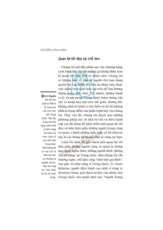 124 CEO ÚÃ TRUNG QUÖËC
Quan hïåQuan hïåQuan hïåQuan hïåQuan hïå töët àeåp taåi chöî laâmtöët àeåp taåi chöî laâmtöët àeåp taåi chöî laâmtöët àeåp taåi chöî laâmtöët àeåp taåi chöî laâm
Chuáng töi múã àêìu phêìn naây cuãa chûúng bùçng
caách trònh baây chi tiïët nhûäng gò khöng àûúåc xem
laâ quan hïå giûäa chuã vaâ nhên viïn. Chuáng töi
seä khöng baân vïì vêën àïì ngûúâi chuã laåm duång
quyïìn lûåc cuãa mònh àïí cheân eáp nhên viïn, hoùåc
viïåc nhên viïn nõnh hoát cêëp trïn àïí tòm àûúâng
thùng quan tiïën chûác. Têët nhiïn, nhûäng haânh
vi êëy coá xaãy ra taåi Trung Quöëc (nhû chuáng vêîn
xaãy ra khùæp moåi núi trïn thïë giúái), nhûng àêëy
khöng phaãi laâ haânh vi tiïu biïíu vaâ do àoá khöng
phaãi laâ troång àiïím cuãa phêìn trònh baây cuãa chuáng
töi. Thay vaâo àoá, chuáng töi duyïåt qua nhûäng
phûúng phaáp maâ 28 nhaâ tû vêën vaâ àiïìu haânh
cêëp cao àaä duâng àïí phaát triïín möëi quan hïå töët
àeåp vaâ hûäu hiïåu giûäa nhûäng ngûúâi trong cuâng
cú quan. Chñnh nhûäng hiïíu biïët vaâ lúâi khuyïn
naây laâ caái chuáng töi muöën chia seã cuâng caác baån.
Caách töët nhêët àïí giaãi thñch möëi quan hïå töët
àeåp giûäa nhûäng ngûúâi cuâng cú quan laâ thöng
qua àõnh nghôa àûúåc nhûäng ngûúâi àûúåc phoãng
vêën sûã duång: taåi Trung Quöëc, nhû chuáng töi vêîn
thûúâng nghe, chöî laâm cuäng “nhû möåt gia àònh”.
Sau gêìn 10 nùm söëng úã Trung Quöëc, Ts. Ernst
Behrens, ngûúâi àiïìu haânh cao nhêët úã cöng ty
Siemens China, giaãi thñch tû duy cuãa nhên viïn
Trung Quöëc cuãa mònh nhû sau: “Ngûúâi Trung
Lúâi khuyïnLúâi khuyïnLúâi khuyïnLúâi khuyïnLúâi khuyïn
Vêën àïì khoá
quaãn lyá nhêët laâ
kyâ voång quaá
cao cuãa nhên
viïn Trung
Quöëc. Haäy têåp
trung vaâo khaã
nùng maånh nhêët
vaâ tiïìm nùng
lúán nhêët cuãa
mònh. Vaåch roä
cho nhên viïn
Trung Quöëc
thêëy khöng hïì
coá raâo caãn vö
hònh naâo trïn
con àûúâng sûå
nghiïåp cuãa hoå.
Haäy nhúá rùçng
caác chûác danh
laâ cûåc kyâ quan
troång.
 