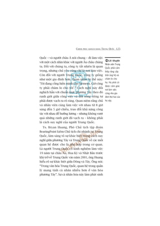 CHINH PHUÅC KHAÁCH HAÂNG TRUNG QUÖËC 125
Quöëc – vaâ ngûúâi chêu AÁ noái chung – ài laâm viïåc
vúái möåt caách nhòn khaác vúái ngûúâi Êu chêu chuáng
ta. Àöëi vúái chuáng ta, cöng ty têët nhiïn laâ quan
troång, nhûng chuã yïëu cuäng chó laâ núi laâm viïåc.
Coân àöëi vúái ngûúâi Trung Quöëc, cöng ty giöëng
nhû möåt gia àònh hún. Quan niïåm laâ thïë naây:
'Töi àang cöëng hiïën mònh cho Siemens. Giúâ cöng
ty phaãi chùm lo cho töi’.” Caách nghô naây àöëi
nghõch hùèn vúái chuêín mûåc phûúng Têy theo àoá
ranh giúái giûäa cöng viïåc vaâ àúâi söëng riïng tû
phaãi àûúåc vaåch ra roä raâng. Quan niïåm rùçng chuã
vaâ nhên viïn cuâng laâm viïåc vúái nhau tûâ 8 giúâ
saáng àïën 5 giúâ chiïìu, trao àöíi khaã nùng cöng
taác vúái nhau àïí hûúãng lûúng – nhûng khöng vûúåt
quaá nhûäng ranh giúái àaä vaåch ra – khöng phaãi
laâ caách suy nghô cuãa ngûúâi Trung Quöëc.
Ts. Bryan Huang, Phoá Chuã tõch têåp àoaân
BearingPoint kiïm Chuã tõch chi nhaánh taåi Trung
Quöëc, laâm saáng toã sûå khaác biïåt trong caách suy
nghô giûäa phûúng Têy vaâ Trung Quöëc vïì caác möëi
quan hïå àûúåc cho laâ phuâ húåp trong cú quan.
Laâ ngûúâi Trung Quöëc coá kinh nghiïåm laâm viïåc
19 nùm taåi chêu Êu, Hoa Kyâ vaâ Nhêåt Baãn trûúác
khi trúã vïì Trung Quöëc vaâo nùm 2001, öng Huang
hiïíu roä sûå khaác biïåt giûäa Àöng vaâ Têy. Öng noái:
“Trong vùn hoáa Trung Quöëc, quan hïå trong quaãn
lyá mang tñnh caá nhên nhiïìu hún úã vùn hoáa
phûúng Têy”. Sûå caá nhên hoáa naây laâm phaát sinh
Lúâi khuyïnLúâi khuyïnLúâi khuyïnLúâi khuyïnLúâi khuyïn
Nhên viïn Trung
Quöëc phaãi caãm
thêëy rùçng cêëp
trïn uãng höå vaâ
chùm lo cho
hoå. Hoå phaãi coá
àûúåc caãm giaác
núi laâm viïåc
cuäng nhû gia
àònh thûá hai cuãa
hoå vêåy.
 