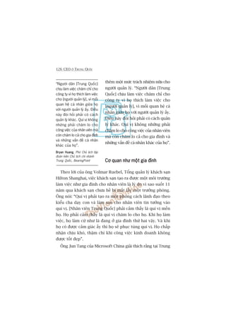 126 CEO ÚÃ TRUNG QUÖËC
“Ngûúâi dên [Trung Quöëc]
chõu laâm viïåc chùm chó cho
cöng ty vò hoå thñch laâm viïåc
cho [ngûúâi quaãn lyá], vò möëi
quan hïå caá nhên giûäa hoå
vúái ngûúâi quaãn lyá êëy. Àiïìu
naây àoâi hoãi phaãi coá caách
quaãn lyá khaác. Quñ võ khöng
nhûäng phaãi chùm lo cho
cöng viïåc cuãa nhên viïn maâ
coân chùm lo caã cho gia àònh
vaâ nhûäng vêën àïì caá nhên
khaác cuãa hoå”.
Bryan HuangBryan HuangBryan HuangBryan HuangBryan Huang, Phoá Chuã tõch têåp
àoaân kiïn Chuã tõch chi nhaánh
Trung Quöëc, BearingPoint
thïm möåt mûác traách nhiïåm nûäa cho
ngûúâi quaãn lyá. “Ngûúâi dên [Trung
Quöëc] chõu laâm viïåc chùm chó cho
cöng ty vò hoå thñch laâm viïåc cho
[ngûúâi quaãn lyá], vò möëi quan hïå caá
nhên giûäa hoå vúái ngûúâi quaãn lyá êëy.
Àiïìu naây àoâi hoãi phaãi coá caách quaãn
lyá khaác. Quñ võ khöng nhûäng phaãi
chùm lo cho cöng viïåc cuãa nhên viïn
maâ coân chùm lo caã cho gia àònh vaâ
nhûäng vêën àïì caá nhên khaác cuãa hoå”.
Cú quan nhû möåt gia àònhCú quan nhû möåt gia àònhCú quan nhû möåt gia àònhCú quan nhû möåt gia àònhCú quan nhû möåt gia àònh
Theo lúâi cuãa öng Volmar Ruebel, Töíng quaãn lyá khaách saån
Hilton Shanghai, viïåc khaách saån taåo ra àûúåc möåt möi trûúâng
laâm viïåc nhû gia àònh cho nhên viïn laâ lyá do vò sao suöët 11
nùm qua khaách saån chûa hïì bõ mêët lêëy möåt trûúãng phoâng.
Öng noái: “Quñ võ phaãi taåo ra möåt phong caách laänh àaåo theo
kiïíu cha daåy con vaâ laâm sao cho nhên viïn tin tûúãng vaâo
quñ võ. [Nhên viïn Trung Quöëc] phaãi caãm thêëy laâ quñ võ mïën
hoå. Hoå phaãi caãm thêëy laâ quñ võ chùm lo cho hoå. Khi hoå laâm
viïåc, hoå laâm cûá nhû laâ àang úã gia àònh thûá hai vêåy. Vaâ khi
hoå coá àûúåc caãm giaác êëy thò hoå seä phuåc tuâng quñ võ. Hoå chêëp
nhêån chõu khoá, thêåm chñ khi cöng viïåc kinh doanh khöng
àûúåc töët àeåp”.
Öng Jun Tang cuãa Microsoft China giaãi thñch rùçng taåi Trung
 