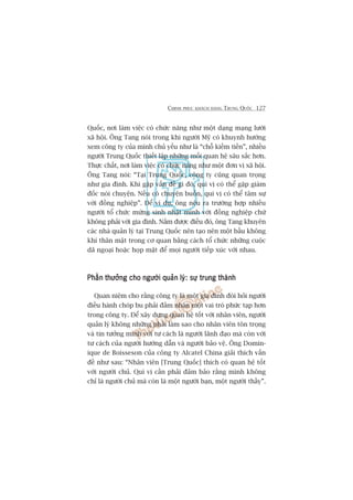 CHINH PHUÅC KHAÁCH HAÂNG TRUNG QUÖËC 127
Quöëc, núi laâm viïåc coá chûác nùng nhû möåt daång maång lûúái
xaä höåi. Öng Tang noái trong khi ngûúâi Myä coá khuynh hûúáng
xem cöng ty cuãa mònh chuã yïëu nhû laâ “chöî kiïëm tiïìn”, nhiïìu
ngûúâi Trung Quöëc thiïët lêåp nhûäng möëi quan hïå sêu sùæc hún.
Thûåc chêët, núi laâm viïåc coá chûác nùng nhû möåt àún võ xaä höåi.
Öng Tang noái: “Taåi Trung Quöëc, cöng ty cuäng quan troång
nhû gia àònh. Khi gùåp vêën àïì gò àoá, quñ võ coá thïí gùåp giaám
àöëc noái chuyïån. Nïëu coá chuyïån buöìn, quñ võ coá thïí têm sûå
vúái àöìng nghiïåp”. Àïí vñ duå, öng nïu ra trûúâng húåp nhiïìu
ngûúâi töí chûác mûâng sinh nhêåt mònh vúái àöìng nghiïåp chûá
khöng phaãi vúái gia àònh. Nùæm àûúåc àiïìu àoá, öng Tang khuyïn
caác nhaâ quaãn lyá taåi Trung Quöëc nïn taåo nïn möåt bêìu khöng
khñ thên mêåt trong cú quan bùçng caách töí chûác nhûäng cuöåc
daä ngoaåi hoùåc hoåp mùåt àïí moåi ngûúâi tiïëp xuác vúái nhau.
Phêìn thûúãng cho ngûúâi quaãn lyá: sûå trung thaânhPhêìn thûúãng cho ngûúâi quaãn lyá: sûå trung thaânhPhêìn thûúãng cho ngûúâi quaãn lyá: sûå trung thaânhPhêìn thûúãng cho ngûúâi quaãn lyá: sûå trung thaânhPhêìn thûúãng cho ngûúâi quaãn lyá: sûå trung thaânh
Quan niïåm cho rùçng cöng ty laâ möåt gia àònh àoâi hoãi ngûúâi
àiïìu haânh choáp bu phaãi àaãm nhêån möåt vai troâ phûác taåp hún
trong cöng ty. Àïí xêy dûång quan hïå töët vúái nhên viïn, ngûúâi
quaãn lyá khöng nhûäng phaãi laâm sao cho nhên viïn tön troång
vaâ tin tûúãng mònh vúái tû caách laâ ngûúâi laänh àaåo maâ coân vúái
tû caách cuãa ngûúâi hûúáng dêîn vaâ ngûúâi baão vïå. Öng Domin-
ique de Boisseson cuãa cöng ty Alcatel China giaãi thñch vêën
àïì nhû sau: “Nhên viïn [Trung Quöëc] thñch coá quan hïå töët
vúái ngûúâi chuã. Quñ võ cêìn phaãi àaãm baão rùçng mònh khöng
chó laâ ngûúâi chuã maâ coân laâ möåt ngûúâi baån, möåt ngûúâi thêìy”.
 