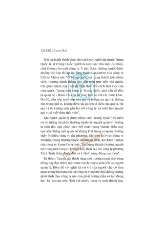 128 CEO ÚÃ TRUNG QUÖËC
Möåt caách giaãi thñch khaác cho caách suy nghô cuãa ngûúâi Trung
Quöëc laâ: úã Trung Quöëc ngûúâi ta laâm viïåc cho möåt caá nhên,
chûá khöng cho möåt cöng ty. YÁ naây àûúåc nhûäng ngûúâi àûúåc
phoãng vêën lùåp ài lùåp laåi. Öng Paulo Gasparrini cuãa cöng ty
L’Oreáal China noái: “ÚÃ Trung Quöëc, sûå trung thaânh [cuãa nhên
viïn] thûúâng daânh thùèng cho cêëp trïn trûåc tiïëp cuãa mònh.
Chó quan niïåm naây thöi àaä laâm thay àöíi caách laâm viïåc cuãa
con ngûúâi. Trong möåt cöng ty Trung Quöëc, moåi vêën àïì àïìu
laâ quan hïå – thêåm chñ coân roä raâng hún so vúái caác nûúác khaác.
Do àoá, nïëu sïëp trûåc tiïëp cuãa quñ võ khöng ûa quñ võ, khöng
tön troång quñ võ, khöng àïëm xóa gò àïën sô diïån cuãa quñ võ, thò
quñ võ seä khöng coân gùæn boá vúái cöng ty vaâ súám hay muöån
quñ võ seä viïët àún thöi viïåc”.
Khi ngûúâi quaãn lyá àûúåc nhên viïn Trung Quöëc yïu mïën
vaâ tin tûúãng thò phêìn thûúãng daânh cho ngûúâi quaãn lyá thûúâng
laâ möåt àöåi nguä nhên viïn hïët mûåc trung thaânh. Àiïìu naây
taåo nïn nhûäng möëi quan hïå khùng khñt trong cú quan thûúâng
thêëy úã nhiïìu cöng ty àõa phûúng, àùåc biïåt laâ úã caác cöng ty
tû nhên, thöng thûúâng thuöåc súã hûäu gia àònh. Baâ Helen Tantau
cuãa cöng ty Korn/Ferry noái: “Sûå trung thaânh thûúâng maånh
meä trong möåt cöng ty Trung Quöëc [hún laâ úã caác cöng ty phûúng
Têy]. Tinh thêìn àöìng àöåi vaâ yá thûác cöång àöìng cao hún”.
Baâ Helen Tantau giaãi thñch rùçng möi trûúâng mang tñnh cöång
àöìng naây àùåt thïm möåt mûác traách nhiïåm nûäa lïn vai ngûúâi
quaãn lyá. Àiïìu àoá coá nghôa laâ vai troâ cuãa ngûúâi chuã coá têìm
quan troång lúán hún àöëi vúái cöng ty vò ngûúâi chuã khöng nhûäng
phaãi laänh àaåo cöng ty maâ coân phaãi hûúáng dêîn vaâ taåo àöång
lûåc. Baâ Tantau noái: “Àöëi vúái nhiïìu cöng ty múái thaânh lêåp,
 