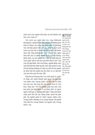 CHINH PHUÅC KHAÁCH HAÂNG TRUNG QUÖËC 129
tñnh caách cuãa ngûúâi chuã thûåc sûå trúã thaânh vùn
hoáa cuãa cöng ty”.
Vúái caách suy nghô nhû vêåy, öng Ekkhard
Rathgeber, ngûúâi àûáng àêìu cöng ty Bertelsmann
Direct China, cho rùçng caác nhaâ quaãn lyá phûúng
Têy rêët khoá phaát triïín cú cêëu cöng ty möåt caách
troån veån cho duâ caá nhên ngûúâi quaãn lyá àaä àûúåc
thay thïë. Öng Rathgeber noái: “Nhên viïn nghe
theo lúâi cuãa caá nhên ngûúâi quaãn lyá chûá khöng
phaãi chûác vuå cuãa ngûúâi êëy”. Möåt hïå quaã nûäa laâ:
caách nghô “àaä laâ chuã thò suöët àúâi vêîn laâ chuã” vêîn
coân rêët phöí biïën. Noái caách khaác, ngûúâi nhên viïn
möåt khi àaä laâm dûúái quyïìn möåt nhaâ quaãn lyá naâo
röìi thò thöng thûúâng seä tiïëp tuåc àöëi xûã vúái ngûúâi
êëy nhû chuã cuãa mònh cho duâ chûác vuå vaâ cêëp bêåc
cuãa hai bïn giúâ àaä thay àöíi.
Öng Bryan Huang baão caác nhaâ quaãn lyá quöëc
tïë rùçng viïåc hònh thaânh möëi quan hïå gêìn guäi
vúái nhên viïn Trung Quöëc coá thïí cûåc kyâ hûäu
ñch cho viïåc thu heåp höë sêu ngùn caách vïì vùn
hoáa. Öng noái: “Sûå tin tûúãng giûäa hai nïìn vùn
hoáa khoá maâ àaåt àûúåc vò sûå khaác biïåt vïì ngön
ngûä coá thïí gêy ra nhûäng hiïíu lêìm”. Öng noái thïm
rùçng möåt khi àaä xêy dûång àûúåc quan hïå gêìn
guäi vúái ngûúâi quaãn lyá nûúác ngoaâi, nhên viïn
Trung Quöëc thûúâng toã ra trung thaânh vúái ngûúâi
chuã nhû hoå trung thaânh vúái ngûúâi chuã Trung
Quöëc vêåy.
Lúâi khuyïnLúâi khuyïnLúâi khuyïnLúâi khuyïnLúâi khuyïn
Taåi Trung Quöëc,
ngûúâi ta laâm
viïåc cho möåt
caá nhên, chûá
khöng phaãi cho
möåt cöng ty.
Do àoá, khi möåt
ngûúâi quaãn lyá
ra ài, nhûäng
nhên viïn khaác
cuäng xin thöi
viïåc, hoùåc àïí
tiïëp tuåc laâm
viïåc dûúái quyïìn
ngûúâi quaãn lyá
êëy hoùåc laâm
cho möåt sïëp
múái.
 
