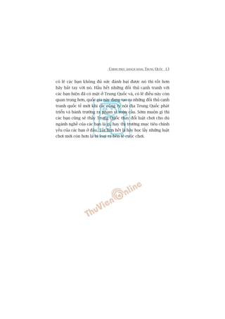 CHINH PHUÅC KHAÁCH HAÂNG TRUNG QUÖËC 13
coá leä caác baån khöng àuã sûác àaánh baåi àûúåc noá thò töët hún
haäy bùæt tay vúái noá. Hêìu hïët nhûäng àöëi thuã caånh tranh vúái
caác baån hiïån àaä coá mùåt úã Trung Quöëc vaâ, coá leä àiïìu naây coân
quan troång hún, quöëc gia naây àang taåo ra nhûäng àöëi thuã caånh
tranh quöëc tïë múái khi caác cöng ty nöåi àõa Trung Quöëc phaát
triïín vaâ baânh trûúáng ra phaåm vi toaân cêìu. Súám muöån gò thò
caác baån cuäng seä thêëy Trung Quöëc thay àöíi luêåt chúi cho duâ
ngaânh nghïì cuãa caác baån laâ gò, hay thõ trûúâng muåc tiïu chñnh
yïëu cuãa caác baån úã àêu. Töët hún hïët laâ haäy hoåc lêëy nhûäng luêåt
chúi múái coân hún laâ bõ loaåi ra bïn lïì cuöåc chúi.
 