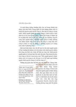 130 CEO ÚÃ TRUNG QUÖËC
Coá möåt bùçng chûáng thûúâng thêëy cho sûå trung thaânh cuãa
nhên viïn theo kiïíu Trung Quöëc laâ: khi nhûäng nhên viïn coá
trònh àöå chuyïn mön rúâi boã cöng ty, àùåc biïåt laâ cöng ty trong
nûúác, nhiïìu ngûúâi traánh gia nhêåp cöng ty caånh tranh vò laâm
nhû vêåy seä bõ xem laâ möåt haânh vi thiïëu tön troång vaâ thêåm chñ
laâ sûå phaãn böåi. Khi ai àoá thûåc sûå ra ài, hoå thûúâng chuyïín
sang möåt ngaânh khaác. (Nhûäng ngûúâi quaãn lyá àûúåc phoãng
vêën nhêën maånh rùçng tònh traång boã cöng ty sang laâm cho
cöng ty khaác coá xaãy ra, nhûng ñt thûúâng xuyïn vaâ ñt trùæng
trúån nhû úã phûúng Têy.)
Möåt kõch baãn khaác cuãa vêën àïì naây laâ: khi möåt ngûúâi quaãn
lyá hay trûúãng böå phêån ra ài thò nhên viïn dûúái quyïìn nhiïìu
khi cuäng xin thöi viïåc, hoùåc àïí tiïëp tuåc laâm viïåc dûúái quyïìn
ngûúâi quaãn lyá êëy hoùåc laâm cho möåt sïëp múái. Öng Simon Keeley
cuãa cöng ty Hewitt Associates noái: “Nïëu ngûúâi quaãn lyá àûúåc
nhên viïn coi troång ra ài, thò quñ võ coá thïí nghi ngúâ nhûäng
ngûúâi dûúái quyïìn cuäng seä rúâi boã cöng ty”.
Nhûäng têåp quaán nhû thïë laâm cho viïåc àuöíi viïåc, thùng chûác
hay thuyïn chuyïín nhên viïn trúã
nïn khoá khùn. Öng Paolo
Gasparrini cuãa haäng L’Oreáal noái
rùçng khi ngûúâi quaãn lyá àûúåc thùng
chûác, àöåi nguä nhên viïn cuä cuãa
ngûúâi êëy seä caãm thêëy möåt sûå “mêët
maát” coá thïí khiïën cho hoå heâ nhau
nghó viïåc. Gêìn àêy khi öng
Gasparrini thuyïn chuyïín möåt
trûúãng phoâng sang möåt böå phêån
“Nhên viïn [Trung Quöëc]
thñch coá quan hïå töët vúái
ngûúâi chuã. Öng/Baâ ta cêìn
phaãi àaãm baão rùçng mònh
khöng chó laâ ngûúâi chuã maâ
coân laâ möåt ngûúâi baån, möåt
ngûúâi thêìy”.
Dominique de BoissesonDominique de BoissesonDominique de BoissesonDominique de BoissesonDominique de Boisseson,
Chuã tõch kiïm Töíng giaám àöëc
àiïìu haânh, Alcatel China
 