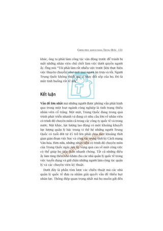 CHINH PHUÅC KHAÁCH HAÂNG TRUNG QUÖËC 131
khaác, öng ta phaãi laâm cöng taác vêån àöång trûúác àïí traánh bõ
mêët nhûäng nhên viïn chuã chöët laâm viïåc dûúái quyïìn ngûúâi
êëy. Öng noái: “Töi phaãi laâm rêët nhiïìu viïåc trûúác [khi thûåc hiïån
viïåc thuyïn chuyïín] nhû múâi moåi ngûúâi ùn trûa vaâ töëi. Ngûúâi
Trung Quöëc khöng thñch quñ võ thay àöíi sïëp cuãa hoå. Àoá laâ
möåt tònh huöëng rêët tïë nhõ”.
Kïët luêånKïët luêånKïët luêånKïët luêånKïët luêån
Vêën àïì lúán nhêët maâ nhûäng ngûúâi àûúåc phoãng vêën phaãi kinh
qua trong möåt loaåt ngaânh cöng nghiïåp laâ tònh traång thiïëu
nhên viïn cöí trùæng. Möåt mùåt, Trung Quöëc àang trong quaá
trònh phaát triïín nhanh vaâ àang coá nhu cêìu lúán vïì nhên viïn
coá trònh àöå chuyïn mön caã trong caác cöng ty quöëc tïë vaâ trong
nûúác. Mùåt khaác, lûåc lûúång lao àöång coá möåt khoaãng khuyïët
lûåc lûúång quaãn lyá bêåc trung vò thïë hïå nhûäng ngûúâi Trung
Quöëc coá tuöíi àúâi tûâ 45 trúã lïn phaãi chõu möåt khoaãng thúâi
gian giaán àoaån viïåc hoåc vaâ cöng taác trong thúâi kyâ Caách maång
Vùn hoáa. Hún nûäa, nhûäng nhên viïn coá trònh àöå chuyïn mön
cuãa Trung Quöëc ngaây nay kyâ voång quaá cao vïì möåt cöng viïåc
coá thïí giuáp hoå tiïën thên nhanh choáng. Têët caã nhûäng àiïìu
êëy laâm tùng thïm khoá khùn cho caác nhaâ quaãn lyá quöëc tïë trong
viïåc tuyïín duång vaâ giûä chên nhûäng ngûúâi laâm cöng taác quaãn
lyá vaâ caác chuyïn viïn kyä thuêåt.
Dûúái àêy laâ phêìn toám lûúåc caác chiïën thuêåt maâ caác nhaâ
quaãn lyá quöëc tïë àûa ra nhùçm giaãi quyïët vêën àïì thiïëu huåt
nhên lûåc. Thöng àiïåp quan troång nhêët maâ hoå muöën gûãi àïën
 