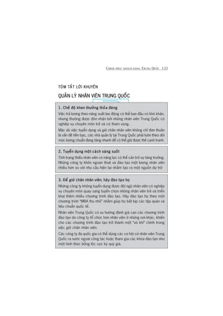 CHINH PHUÅC KHAÁCH HAÂNG TRUNG QUÖËC 133
TOÁM TÙÆT LÚÂI KHUYÏNTOÁM TÙÆT LÚÂI KHUYÏNTOÁM TÙÆT LÚÂI KHUYÏNTOÁM TÙÆT LÚÂI KHUYÏNTOÁM TÙÆT LÚÂI KHUYÏN
QUAÃN LYÁ NHÊN VIÏN TRUNG QUÖËCQUAÃN LYÁ NHÊN VIÏN TRUNG QUÖËCQUAÃN LYÁ NHÊN VIÏN TRUNG QUÖËCQUAÃN LYÁ NHÊN VIÏN TRUNG QUÖËCQUAÃN LYÁ NHÊN VIÏN TRUNG QUÖËC
1. Chïë àöå khen thûúãng thoãa àaáng1. Chïë àöå khen thûúãng thoãa àaáng1. Chïë àöå khen thûúãng thoãa àaáng1. Chïë àöå khen thûúãng thoãa àaáng1. Chïë àöå khen thûúãng thoãa àaáng
Viïåc traã lûúng theo nùng suêët lao àöång coá thïí ban àêìu coá khoá khùn,
nhûng thûúâng àûúåc àoán nhêån búãi nhûäng nhên viïn Trung Quöëc coá
nghiïåp vuå chuyïn mön treã vaâ coá tham voång.
Mùåc duâ viïåc tuyïín duång vaâ giûä chên nhên viïn khöng chó àún thuêìn
laâ vêën àïì tiïìn baåc, caác nhaâ quaãn lyá taåi Trung Quöëc phaãi luön theo doäi
mûác lûúng chuêín àang tùng nhanh àïí coá thïí giûä àûúåc thïë caånh tranh.
2. Tuyïín duång möåt caách saáng suöët2. Tuyïín duång möåt caách saáng suöët2. Tuyïín duång möåt caách saáng suöët2. Tuyïín duång möåt caách saáng suöët2. Tuyïín duång möåt caách saáng suöët
Tònh traång thiïëu nhên viïn coá nùng lûåc coá thïí caãn trúã sûå tùng trûúãng.
Nhûäng cöng ty khön ngoan thuï vaâ àaâo taåo möåt lûúång nhên viïn
nhiïìu hún so vúái nhu cêìu hiïån taåi nhùçm taåo ra möåt nguöìn dûå trûä
3. Àïí giûä chên nhên viïn3. Àïí giûä chên nhên viïn3. Àïí giûä chên nhên viïn3. Àïí giûä chên nhên viïn3. Àïí giûä chên nhên viïn, haäy àaâo taåo hoåhaäy àaâo taåo hoåhaäy àaâo taåo hoåhaäy àaâo taåo hoåhaäy àaâo taåo hoå
Nhûäng cöng ty khöng tuyïín duång àûúåc àöåi nguä nhên viïn coá nghiïåp
vuå chuyïn mön quay sang tuyïín choån nhûäng nhên viïn treã vaâ triïín
khai thïm nhiïìu chûúng trònh àaâo taåo. Haäy àaâo taåo hoå theo möåt
chûúng trònh “MBA thu nhoã” nhùçm giuáp hoå bùæt kõp caác têåp quaán vaâ
tiïu chuêín quöëc tïë.
Nhên viïn Trung Quöëc coá xu hûúáng àaánh giaá cao caác chûúng trònh
àaâo taåo do cöng ty töí chûác hún nhên viïn úã nhûäng núi khaác, khiïën
cho caác chûúng trònh àaâo taåo trúã thaânh möåt “vuä khñ” chñnh trong
viïåc giûä chên nhên viïn.
Caác cöng ty àa quöëc gia coá thïí duâng caác cú höåi cûã nhên viïn Trung
Quöëc ra nûúác ngoaâi cöng taác hoùåc tham gia caác khoáa àaâo taåo nhû
möåt hònh thûác böíng löåc cûåc kyâ quyá giaá.
 