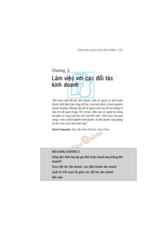 CHINH PHUÅC KHAÁCH HAÂNG TRUNG QUÖËC 135
Chûúng 3
Laâm viïåc vúái caác àöëi taácLaâm viïåc vúái caác àöëi taácLaâm viïåc vúái caác àöëi taácLaâm viïåc vúái caác àöëi taácLaâm viïåc vúái caác àöëi taác
kinh doanhkinh doanhkinh doanhkinh doanhkinh doanh
“Khi choån möåt àöëi taác liïn doanh, möåt söë ngûúâi coá thïí muöën
[trûúác hïët] àaãm baão rùçng àöëi taác cuãa mònh phaãi coá kinh nghiïåm
doanh thûúng. Nhûng nïëu töi laâ ngûúâi choån lûåa thò tin tûúãng laâ
tiïu chñ rêët quan troång. Vïì cú baãn, àiïìu naây coá nghôa laâ chuáng
töi phaãi coá cuâng möåt tön chó, möåt têìm nhòn. Tñnh caách rêët quan
troång – hún caã kinh nghiïåm kinh doanh. Sûå liïn doanh cuäng tûúng
tûå nhû möåt cuöåc hön nhên vêåy”.
Seiichi KawasakiSeiichi KawasakiSeiichi KawasakiSeiichi KawasakiSeiichi Kawasaki, Giaám àöëc kiïm Chuã tõch, Sony China
NÖÅI DUNG CHÛÚNG 3NÖÅI DUNG CHÛÚNG 3NÖÅI DUNG CHÛÚNG 3NÖÅI DUNG CHÛÚNG 3NÖÅI DUNG CHÛÚNG 3
Söëng àöåc thên hay lêåp gia àònh (Liïn doanh hay khöng liïnSöëng àöåc thên hay lêåp gia àònh (Liïn doanh hay khöng liïnSöëng àöåc thên hay lêåp gia àònh (Liïn doanh hay khöng liïnSöëng àöåc thên hay lêåp gia àònh (Liïn doanh hay khöng liïnSöëng àöåc thên hay lêåp gia àònh (Liïn doanh hay khöng liïn
doanh)?doanh)?doanh)?doanh)?doanh)?
Choån àöëi taác liïn doanhChoån àöëi taác liïn doanhChoån àöëi taác liïn doanhChoån àöëi taác liïn doanhChoån àöëi taác liïn doanh, caác àiïìu khoaãn liïn doanhcaác àiïìu khoaãn liïn doanhcaác àiïìu khoaãn liïn doanhcaác àiïìu khoaãn liïn doanhcaác àiïìu khoaãn liïn doanh
Quaãn lyá möëi quan hïå giûäa caác àöëi taác liïn doanhQuaãn lyá möëi quan hïå giûäa caác àöëi taác liïn doanhQuaãn lyá möëi quan hïå giûäa caác àöëi taác liïn doanhQuaãn lyá möëi quan hïå giûäa caác àöëi taác liïn doanhQuaãn lyá möëi quan hïå giûäa caác àöëi taác liïn doanh
Kïët luêånKïët luêånKïët luêånKïët luêånKïët luêån
 