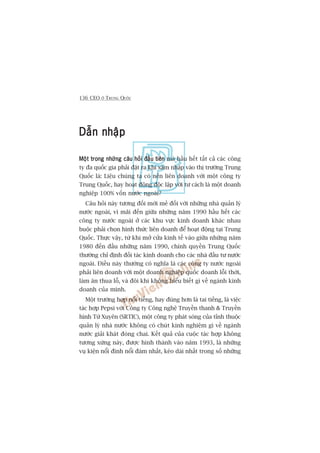136 CEO ÚÃ TRUNG QUÖËC
Dêîn nhêåpDêîn nhêåpDêîn nhêåpDêîn nhêåpDêîn nhêåp
Möåt trong nhûäng cêu hoãi àêìu tiïnMöåt trong nhûäng cêu hoãi àêìu tiïnMöåt trong nhûäng cêu hoãi àêìu tiïnMöåt trong nhûäng cêu hoãi àêìu tiïnMöåt trong nhûäng cêu hoãi àêìu tiïn maâ hêìu hïët têët caã caác cöng
ty àa quöëc gia phaãi àùåt ra khi xêm nhêåp vaâo thõ trûúâng Trung
Quöëc laâ: Liïåu chuáng ta coá nïn liïn doanh vúái möåt cöng ty
Trung Quöëc, hay hoaåt àöång àöåc lêåp vúái tû caách laâ möåt doanh
nghiïåp 100% vöën nûúác ngoaâi?
Cêu hoãi naây tûúng àöëi múái meã àöëi vúái nhûäng nhaâ quaãn lyá
nûúác ngoaâi, vò maäi àïën giûäa nhûäng nùm 1990 hêìu hïët caác
cöng ty nûúác ngoaâi úã caác khu vûåc kinh doanh khaác nhau
buöåc phaãi choån hònh thûác liïn doanh àïí hoaåt àöång taåi Trung
Quöëc. Thûåc vêåy, tûâ khi múã cûãa kinh tïë vaâo giûäa nhûäng nùm
1980 àïën àêìu nhûäng nùm 1990, chñnh quyïìn Trung Quöëc
thûúâng chó àõnh àöëi taác kinh doanh cho caác nhaâ àêìu tû nûúác
ngoaâi. Àiïìu naây thûúâng coá nghôa laâ caác cöng ty nûúác ngoaâi
phaãi liïn doanh vúái möåt doanh nghiïåp quöëc doanh löîi thúâi,
laâm ùn thua löî, vaâ àöi khi khöng hiïíu biïët gò vïì ngaânh kinh
doanh cuãa mònh.
Möåt trûúâng húåp nöíi tiïëng, hay àuáng hún laâ tai tiïëng, laâ viïåc
taác húåp Pepsi vúái Cöng ty Cöng nghïå Truyïìn thanh & Truyïìn
hònh Tûá Xuyïn (SRTIC), möåt cöng ty phaát soáng cuãa tónh thuöåc
quaãn lyá nhaâ nûúác khöng coá chuát kinh nghiïåm gò vïì ngaânh
nûúác giaãi khaát àoáng chai. Kïët quaã cuãa cuöåc taác húåp khöng
tûúng xûáng naây, àûúåc hònh thaânh vaâo nùm 1993, laâ nhûäng
vuå kiïån nöíi àònh nöíi àaám nhêët, keáo daâi nhêët trong söë nhûäng
 
