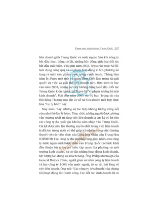 CHINH PHUÅC KHAÁCH HAÂNG TRUNG QUÖËC 137
liïn doanh giûäa Trung Quöëc vaâ nûúác ngoaâi. Sau khi cöng ty
bùæt àêìu hoaåt àöång coá laäi, nhûäng bêët àöìng giûäa hai àöëi taác
bùæt àêìu xuêët hiïån. Vaâo giûäa nùm 2002, Pepsi caáo buöåc SRTIC
laåm duång cöng quyä vaâ vi phaåm húåp àöìng vò lïn phûúng aán
tung ra möåt saãn phêím nûúác uöëng caånh tranh. Thaáng taám
nùm êëy, Pepsi múâi möåt cú quan Thuåy Àiïín laâm troång taâi giaãi
quyïët vuå viïåc vaâ giaãi thïí liïn doanh naây. Àún kiïån bõ baác
vaâo nùm 2003, nhûng sûå viïåc khöng dûâng laåi úã àêy. Àöëi taác
Trung Quöëc kiïån ngûúåc laåi Pepsi àaä “vi phaåm nhûäng bñ mêåt
kinh doanh”. Maäi àïën nùm 2005 thò UÃy ban Troång taâi cuãa
Höåi àöìng Thûúng maåi àùåt cú súã taåi Stockholm múái húåp thûác
hoáa “vuå ly hön” naây.
May mùæn thay, nhûäng sûå taác húåp khöng tûúng xûáng nöíi
cöåm nhû thïë laâ rêët hiïëm. Thûåc chêët, nhûäng ngûúâi àûúåc phoãng
vêën thûúâng nhêët trñ rùçng viïåc liïn doanh laâ cûåc kyâ coá lúåi cho
caác cöng ty àa quöëc gia khi hoå xêm nhêåp vaâo Trung Quöëc.
Caái lúåi àûúåc nïu lïn thûúâng xuyïn nhêët trong viïåc liïn doanh
laâ àöëi taác trong nûúác coá thïí giuáp ñch nhiïìu trong viïåc thûúng
thuyïët vúái caác viïn chûác cuãa Cöång hoâa Nhên dên Trung Hoa
(CHNDTH). Caác cöng ty àõa phûúng cuäng giuáp nhiïìu cho cöng
ty nûúác ngoaâi múái bûúác chên vaâo Trung Quöëc coá bûúác khúãi
àêìu thuêån lúåi vò hoå am hiïíu têåp quaán àõa phûúng vaâ möi
trûúâng kinh doanh, vaâ coá sùén nhûäng hoaåt àöång kinh doanh,
lûåc lûúång lao àöång vaâ khaách haâng. Öng Philip Murtaugh cuãa
General Motors China, ngûúâi giaám saát nùm cöng ty liïn doanh
vaâ hai cöng ty 100% vöën nûúác ngoaâi, toã ra rêët haâi loâng vïì
viïåc liïn doanh. Öng noái: “Caác cöng ty liïn doanh [cuãa chuáng
töi] hoaåt àöång rêët thaânh cöng. Caác àöëi taác kinh doanh àaä coá
 