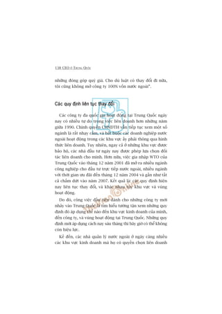 138 CEO ÚÃ TRUNG QUÖËC
nhûäng àoáng goáp quyá giaá. Cho duâ luêåt coá thay àöíi ài nûäa,
töi cuäng khöng múã cöng ty 100% vöën nûúác ngoaâi”.
Caác quy àõnh liïn tuåc thay àöíiCaác quy àõnh liïn tuåc thay àöíiCaác quy àõnh liïn tuåc thay àöíiCaác quy àõnh liïn tuåc thay àöíiCaác quy àõnh liïn tuåc thay àöíi
Caác cöng ty àa quöëc gia hoaåt àöång taåi Trung Quöëc ngaây
nay coá nhiïìu tûå do trong viïåc liïn doanh hún nhûäng nùm
giûäa 1990. Chñnh quyïìn CHNDTH vêîn tiïëp tuåc xem möåt söë
ngaânh laâ rêët nhaåy caãm, vaâ bùæt buöåc caác doanh nghiïåp nûúác
ngoaâi hoaåt àöång trong caác khu vûåc êëy phaãi thöng qua hònh
thûác liïn doanh. Tuy nhiïn, ngay caã úã nhûäng khu vûåc àûúåc
baão höå, caác nhaâ àêìu tû ngaây nay àûúåc pheáp lûåa choån àöëi
taác liïn doanh cho mònh. Hún nûäa, viïåc gia nhêåp WTO cuãa
Trung Quöëc vaâo thaáng 12 nùm 2001 àaä múã ra nhiïìu ngaânh
cöng nghiïåp cho àêìu tû trûåc tiïëp nûúác ngoaâi, nhiïìu ngaânh
vúái thúâi gian ûu àaäi àïën thaáng 12 nùm 2004 vaâ gêìn nhû têët
caã chêëm dûát vaâo nùm 2007. Kïët quaã laâ: caác quy àõnh hiïån
nay liïn tuåc thay àöíi, vaâ khaác nhau tuây khu vûåc vaâ vuâng
hoaåt àöång.
Do àoá, cöng viïåc àêìu tiïn daânh cho nhûäng cöng ty múái
nhaãy vaâo Trung Quöëc laâ tòm hiïíu tûúâng têån xem nhûäng quy
àõnh àoá aáp duång thïë naâo àïën khu vûåc kinh doanh cuãa mònh,
àïën cöng ty, vaâ vuâng hoaåt àöång taåi Trung Quöëc. Nhûäng quy
àõnh múái aáp duång caách nay saáu thaáng thò bêy giúâ coá thïí khöng
coân hiïåu lûåc.
Kïë àïën, caác nhaâ quaãn lyá nûúác ngoaâi úã ngaây caâng nhiïìu
caác khu vûåc kinh doanh maâ hoå coá quyïìn choån liïn doanh
 