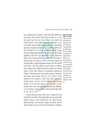 CHINH PHUÅC KHAÁCH HAÂNG TRUNG QUÖËC 139
hay khöng liïn doanh coá thïí bùæt àêìu àaánh giaá
xem liïåu choån hònh thûác liïn doanh seä coá ñch
hay gêy haåi cho caác hoaåt àöång cuãa mònh taåi
Trung Quöëc. Hai mûúi taám nhaâ quaãn lyá vaâ tû
vêën nûúác ngoaâi àûúåc phoãng vêën àûa ra nhûäng
lêåp luêån maånh meä uãng höå vaâ caã chöëng àöëi viïåc
liïn doanh vúái caác cöng ty àõa phûúng. Trong
caã hai trûúâng húåp, hoå àïìu lêåp luêån dûåa trïn kinh
nghiïåm: hêìu hïët caác nhaâ àiïìu haânh choáp bu
àûúåc nïu trong saách naây giaám saát caã cöng ty
liïn doanh vaâ cöng ty 100% vöën nûúác ngoaâi taåi
Trung Quöëc. Trong thúâi gian chuáng töi viïët quyïín
saách naây, chó duy nhêët coá hai cöng ty khöng
hoaåt àöång theo hònh thûác liïn doanh taåi Trung
Quöëc laâ Eli Lilly China vaâ Standard Chartered
China. Tñnh chung laåi, hai mûúi cöng ty àa quöëc
gia àûúåc nïu trong saách coá 152 cöng ty liïn
doanh vaâ 91 cöng ty 100% vöën nûúác ngoaâi taåi
Trung Quöëc. Kyã luåc vïì söë cöng ty liïn doanh
thuöåc vïì Coca-Cola China vúái 24 cöng ty liïn
doanh, theo saát sau laâ British Petroleum, Philips,
vaâ Carrefour vúái söë cöng ty liïn doanh lêìn lûúåt
laâ 22, 20 vaâ 19.
Trong nhûäng trang tiïëp sau, chuáng töi xin
trònh baây ba bûúác cêìn thûåc hiïån trong viïåc hònh
thaânh cöng ty liïn doanh do caác chuyïn gia
àûúåc phoãng vêën khuyïën nghõ. Ba bûúác àoá laâ:
quyïët àõnh xem coá nïn liïn doanh hay khöng,
Lúâi khuyïnLúâi khuyïnLúâi khuyïnLúâi khuyïnLúâi khuyïn
Cöng viïåc àêìu
tiïn daânh cho
nhûäng cöng ty
múái nhaãy vaâo
Trung Quöëc laâ
tòm hiïíu tûúâng
têån xem nhûäng
quy àõnh àoá aáp
duång thïë naâo
àïën khu vûåc
kinh doanh cuãa
mònh, àïën cöng
ty, vaâ vuâng hoaåt
àöång taåi Trung
Quöëc. Nhûäng
quy àõnh múái aáp
duång caách nay
saáu thaáng thò
bêy giúâ coá thïí
khöng coân hiïåu
lûåc.
 