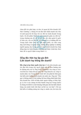 140 CEO ÚÃ TRUNG QUÖËC
choån àöëi taác phuâ húåp, vaâ duy trò quan hïå liïn doanh. Kïët
thuác Chûúng 3, chuáng töi xin àùåc biïåt nhêën maånh viïåc duy
trò möëi quan hïå töët àeåp vúái caác àöëi taác kinh doanh Trung
Quöëc. Do àoá phêìn “Quaãn lyá möëi quan hïå giûäa caác àöëi taác”
trong chûúng naây seä rêët coá ñch cho caác nhaâ quaãn lyá quöëc
tïë laâm viïåc vúái caác àöëi taác liïn doanh vaâ caã nhûäng àöëi taác
Trung Quöëc khaác nhû caác nhaâ phên phöëi, caác nhaâ cung
ûáng xuöi doâng vaâ ngûúåc doâng, nhûäng àöìng nghiïåp vaâ nhûäng
ngûúâi ngang cêëp trong caác liïn minh kinh doanh hay húåp
àöìng húåp taác kinh doanh. Chûúng naây àûúåc trònh baây theo
lûúåc àöì ra quyïët àõnh trong Hònh 3.1.
Söëng àöåc thên hay lêåp gia àònhSöëng àöåc thên hay lêåp gia àònhSöëng àöåc thên hay lêåp gia àònhSöëng àöåc thên hay lêåp gia àònhSöëng àöåc thên hay lêåp gia àònh
(Liïn doanh hay khöng liïn doanh)?(Liïn doanh hay khöng liïn doanh)?(Liïn doanh hay khöng liïn doanh)?(Liïn doanh hay khöng liïn doanh)?(Liïn doanh hay khöng liïn doanh)?
Nïëu cöng ty baån àûúåc quyïìn choån lûåaNïëu cöng ty baån àûúåc quyïìn choån lûåaNïëu cöng ty baån àûúåc quyïìn choån lûåaNïëu cöng ty baån àûúåc quyïìn choån lûåaNïëu cöng ty baån àûúåc quyïìn choån lûåa vïì viïåc liïn doanh, quy
tùæc àêìu tiïn trong viïåc quyïët àõnh nïn ài theo hûúáng naâo
laâ: khöng nïn vöåi vaä. Öng Steve Schneider cuãa cöng ty Gen-
eral Electric China àaä noái nhû vêåy. Öng khuyïn caác cöng ty
muöën nhaãy vaâo Trung Quöëc trûúác hïët cêìn phaãi boã thúâi gian
tòm hiïíu möi trûúâng kinh doanh cuãa nûúác naây. Öng noái: “Nïëu
quñ võ khöng nùæm roä thõ trûúâng thò hoaåt àöång dûúái hònh thûác
liïn doanh hay 100% súã hûäu nûúác ngoaâi chùèng coá khaác biïåt
gò. Lyá do vò sao chuáng töi khaá thaânh cöng [taåi Trung Quöëc]
laâ chuáng töi àaä boã ra möåt khoaãng thúâi gian daâi tòm hiïíu khaách
haâng cuãa mònh trûúác khi thûåc sûå bùæt tay vaâo laâm”. Chó sau
khi hiïíu roä nhûäng maãng maâ cöng ty mònh coân yïëu keám thò
 